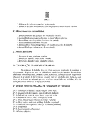 3. Utilização de dados antropométricos diretamente;
      4. Utilização de dados antropométricos em função das características do trabalho

2.7.8 Dimensionamento e acessibilidade

      1. Dimensionamento dos planos e dos volumes de trabalho;
      2. Acessibilidade aos equipamentos para os trabalhadores externos;
      3. Proximidade entre dispositivos de comando e controle;
      4. Acessibilidade aos diferentes veículos;
      5. Localização de instalações perigosas em relação aos postos de trabalho;
      6. Acessibilidade para intervenções de manutenção.

2.7.9 Planos de trabalho

      1. Zonas de alcance proximal e maximal;
      2. Dimensões da mesa para trabalho sentado;
      3. Dimensões da cadeira para o trabalho sentado.

2.8 CONSIDERAÇÕES DE AMBIENTE DE TRABALHO

            No ambiente de trabalho deve se inferir acerca da localização de mobiliário e
equipamentos, do ponto de vista da eficiência na movimentação humana. As condições
ambientais como temperatura, umidade, ruídos, iluminação, ventilação devem proporcionar
situações de produção de tal forma que reduzam esforços orientados para fadiga ou para
riscos de acidentes, vocacionada para as virtudes e capacidades do indivíduo, além da
definição clara de “territórios” e “espaços humanos”.

2.9 ROTEIRO GENÉRICO PARA ANÁLISE ERGONÔMICA DO TRABALHO

2.9.1 - Compreensão da tarefa e suas relações com o meio;
2.9.2 - Levantamento de requisitos para atendimento da tarefa;
2.9.3 - Definição de meios de produção necessários à tarefa;
2.9.4 - Estudos de postura para a execução da tarefa
2.9.5 - Áreas livres e/ ou de influência (Envelope Humano)
2.9.6 - Observação e análise da atividade (trabalho executado)
2.9.7 - Confronto entre o previsto (tarefa) e o realizado (atividade)
2.9.8 - Diagnóstico
2.9.9 - Recomendações e Sugestões
2.9.10-Testes & Ajustes.
 