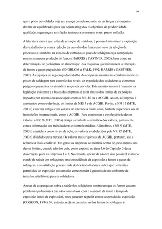 99 
que o posto do soldador seja um espaço complexo, onde várias forças e elementos 
devem ser equilibrados para que sejam atingidos os objetivos de produtividade, 
qualidade, segurança e satisfação, tanto para a empresa como para o soldador. 
A literatura indica que, além da remoção de resíduos, é possível minimizar a exposição 
dos trabalhadores com a redução da emissão dos fumos por meio da seleção de 
processos e, também, na escolha de eletrodos e gases de soldagem cuja composição 
resulte na menor produção de fumos (HARRIS e CASTNER, 2003), bem como na 
determinação de parâmetros de alimentação das máquinas que minimizem a liberação 
de fumos e gases prejudiciais (ENGBLOM e FALK, 1992; HARRIS e CASTNER, 
2002). As equipes de segurança do trabalho das empresas monitoram constantemente os 
postos de soldagem para controle dos níveis de exposição dos soldadores a elementos 
perigosos presentes na atmosfera respirada por eles. Este monitoramento é baseado na 
legislação existente e a busca das empresas é estar abaixo dos limites de exposição 
impostos por normas ou associações como a NR-15 ou a ACGIH. Assim, a Empresa 1 
apresentou como referência, os limites da NR15 e da ACGIH. Porém, a NR 15 (MTE, 
2003b) é norma antiga, com valores de tolerância muito altos, bastante superiores aos de 
instituições internacionais, como a ACGIH. Para compensar a obsolescência destes 
valores, a NR 9 (MTE, 2003a) obriga o controle sistemático dos valores, juntamente 
com a informação dos trabalhadores e controle médico. Além disso, a NR 9 (MTE, 
2003b) considera como níveis de ação, os valores estabelecidos pela NR 15 (MTE, 
2003b) divididos pela metade. Os valores mais rigorosos da ACGIH, portanto, são a 
referência mais confiável. Em geral, as empresas se mantêm dentro de, pelo menos, um 
destes limites, quando não dos dois, como exposto no item 3.6 do Capítulo 3 desta 
dissertação, para as Empresas 1 e 3. No entanto, apesar de não ter sido possível avaliar o 
estado de saúde dos soldadores em conseqüência da exposição a fumos e gases de 
soldagem, a insatisfação generalizada destes trabalhadores indica que os limites 
permitidos de exposição possam não corresponder à garantia de um ambiente de 
trabalho satisfatório para os soldadores. 
Apesar de as pesquisas sobre a saúde dos soldadores mostrarem que os fumos causam 
problemas pulmonares que são cumulativos com o aumento da idade e tempo de 
exposição (anos de exposição), estes parecem regredir com a suspensão da exposição 
(COGGON, 1994). No entanto, o efeito cumulativo dos fumos de soldagem é 
 