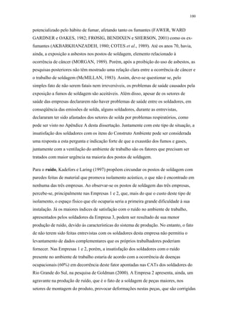 100 
potencializado pelo hábito de fumar, afetando tanto os fumantes (FAWER, WARD 
GARDNER e OAKES, 1982; FRØSIG, BENDIXEN e SHERSON, 2001) como os ex-fumantes 
(AKBARKHANZADEH, 1980; COTES et al., 1989). Até os anos 70, havia, 
ainda, a exposição a asbestos nos postos de soldagem, elemento relacionado à 
ocorrência de câncer (MORGAN, 1989). Porém, após a proibição do uso de asbestos, as 
pesquisas posteriores não têm mostrado uma relação clara entre a ocorrência de câncer e 
o trabalho de soldagem (McMILLAN, 1983). Assim, deve-se questionar se, pelo 
simples fato de não serem fatais nem irreversíveis, os problemas de saúde causados pela 
exposição a fumos de soldagem são aceitáveis. Além disso, apesar de os setores de 
saúde das empresas declararem não haver problemas de saúde entre os soldadores, em 
conseqüência das emissões de solda, alguns soldadores, durante as entrevistas, 
declararam ter sido afastados dos setores de solda por problemas respiratórios, como 
pode ser visto no Apêndice A desta dissertação. Juntamente com este tipo de situação, a 
insatisfação dos soldadores com os itens do Construto Ambiente pode ser considerada 
uma resposta a esta pergunta e indicação forte de que a exaustão dos fumos e gases, 
juntamente com a ventilação do ambiente de trabalho são os fatores que precisam ser 
tratados com maior urgência na maioria dos postos de soldagem. 
Para o ruído, Kadefors e Laring (1997) propõem circundar os postos de soldagem com 
paredes feitas de material que promova isolamento acústico, o que não é encontrado em 
nenhuma das três empresas. Ao observar-se os postos de soldagem das três empresas, 
percebe-se, principalmente nas Empresas 1 e 2, que, mais do que o custo deste tipo de 
isolamento, o espaço físico que ele ocuparia seria a primeira grande dificuldade à sua 
instalação. Já os maiores índices de satisfação com o ruído no ambiente de trabalho, 
apresentados pelos soldadores da Empresa 3, podem ser resultado de sua menor 
produção de ruído, devido às características do sistema de produção. No entanto, o fato 
de não terem sido feitas entrevistas com os soldadores desta empresa não permitiu o 
levantamento de dados complementares que os próprios trabalhadores poderiam 
fornecer. Nas Empresas 1 e 2, porém, a insatisfação dos soldadores com o ruído 
presente no ambiente de trabalho estaria de acordo com a ocorrência de doenças 
ocupacionais (60%) em decorrência deste fator apontadas nas CATs dos soldadores do 
Rio Grande do Sul, na pesquisa de Goldman (2000). A Empresa 2 apresenta, ainda, um 
agravante na produção de ruído, que é o fato de a soldagem de peças maiores, nos 
setores de montagem do produto, provocar deformações nestas peças, que são corrigidas 
 