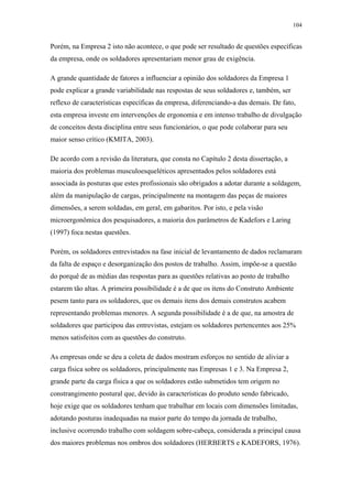 104 
Porém, na Empresa 2 isto não acontece, o que pode ser resultado de questões específicas 
da empresa, onde os soldadores apresentariam menor grau de exigência. 
A grande quantidade de fatores a influenciar a opinião dos soldadores da Empresa 1 
pode explicar a grande variabilidade nas respostas de seus soldadores e, também, ser 
reflexo de características específicas da empresa, diferenciando-a das demais. De fato, 
esta empresa investe em intervenções de ergonomia e em intenso trabalho de divulgação 
de conceitos desta disciplina entre seus funcionários, o que pode colaborar para seu 
maior senso crítico (KMITA, 2003). 
De acordo com a revisão da literatura, que consta no Capítulo 2 desta dissertação, a 
maioria dos problemas musculoesqueléticos apresentados pelos soldadores está 
associada às posturas que estes profissionais são obrigados a adotar durante a soldagem, 
além da manipulação de cargas, principalmente na montagem das peças de maiores 
dimensões, a serem soldadas, em geral, em gabaritos. Por isto, e pela visão 
microergonômica dos pesquisadores, a maioria dos parâmetros de Kadefors e Laring 
(1997) foca nestas questões. 
Porém, os soldadores entrevistados na fase inicial de levantamento de dados reclamaram 
da falta de espaço e desorganização dos postos de trabalho. Assim, impõe-se a questão 
do porquê de as médias das respostas para as questões relativas ao posto de trabalho 
estarem tão altas. A primeira possibilidade é a de que os itens do Construto Ambiente 
pesem tanto para os soldadores, que os demais itens dos demais construtos acabem 
representando problemas menores. A segunda possibilidade é a de que, na amostra de 
soldadores que participou das entrevistas, estejam os soldadores pertencentes aos 25% 
menos satisfeitos com as questões do construto. 
As empresas onde se deu a coleta de dados mostram esforços no sentido de aliviar a 
carga física sobre os soldadores, principalmente nas Empresas 1 e 3. Na Empresa 2, 
grande parte da carga física a que os soldadores estão submetidos tem origem no 
constrangimento postural que, devido às características do produto sendo fabricado, 
hoje exige que os soldadores tenham que trabalhar em locais com dimensões limitadas, 
adotando posturas inadequadas na maior parte do tempo da jornada de trabalho, 
inclusive ocorrendo trabalho com soldagem sobre-cabeça, considerada a principal causa 
dos maiores problemas nos ombros dos soldadores (HERBERTS e KADEFORS, 1976). 
 