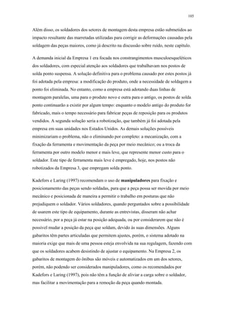 105 
Além disso, os soldadores dos setores de montagem desta empresa estão submetidos ao 
impacto resultante das marretadas utilizadas para corrigir as deformações causadas pela 
soldagem das peças maiores, como já descrito na discussão sobre ruído, neste capítulo. 
A demanda inicial da Empresa 1 era focada nos constrangimentos musculoesqueléticos 
dos soldadores, com especial atenção aos soldadores que trabalhavam nos postos de 
solda ponto suspensa. A solução definitiva para o problema causado por estes postos já 
foi adotada pela empresa: a modificação do produto, onde a necessidade de soldagem a 
ponto foi eliminada. No entanto, como a empresa está adotando duas linhas de 
montagem paralelas, uma para o produto novo e outra para o antigo, os postos de solda 
ponto continuarão a existir por algum tempo: enquanto o modelo antigo do produto for 
fabricado, mais o tempo necessário para fabricar peças de reposição para os produtos 
vendidos. A segunda solução seria a robotização, que também já foi adotada pela 
empresa em suas unidades nos Estados Unidos. As demais soluções possíveis 
minimizariam o problema, não o eliminando por completo: a mecanização, com a 
fixação da ferramenta e movimentação da peça por meio mecânico; ou a troca da 
ferramenta por outro modelo menor e mais leve, que represente menor custo para o 
soldador. Este tipo de ferramenta mais leve é empregado, hoje, nos postos não 
robotizados da Empresa 3, que empregam solda ponto. 
Kadefors e Laring (1997) recomendam o uso de manipuladores para fixação e 
posicionamento das peças sendo soldadas, para que a peça possa ser movida por meio 
mecânico e posicionada de maneira a permitir o trabalho em posturas que não 
prejudiquem o soldador. Vários soldadores, quando perguntados sobre a possibilidade 
de usarem este tipo de equipamento, durante as entrevistas, disseram não achar 
necessário, por a peça já estar na posição adequada, ou por considerarem que não é 
possível mudar a posição da peça que soldam, devido às suas dimensões. Alguns 
gabaritos têm partes articuladas que permitem ajustes, porém, o sistema adotado na 
maioria exige que mais de uma pessoa esteja envolvida na sua regulagem, fazendo com 
que os soldadores acabem desistindo de ajustar o equipamento. Na Empresa 2, os 
gabaritos de montagem do ônibus são móveis e automatizados em um dos setores, 
porém, não podendo ser considerados manipuladores, como os recomendados por 
Kadefors e Laring (1997), pois não têm a função de aliviar a carga sobre o soldador, 
mas facilitar a movimentação para a remoção da peça quando montada. 
 