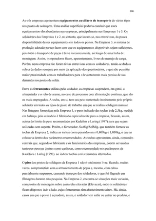 106 
As três empresas apresentam equipamentos auxiliares de transporte de vários tipos 
nos postos de soldagem. Uma análise superficial poderia concluir que estes 
equipamentos são abundantes nas empresas, principalmente nas Empresas 1 e 3. Os 
soldadores das Empresas 1 e 2, no entanto, queixaram-se, nas entrevistas, da pouca 
disponibilidade destes equipamentos em todos os postos. Na Empresa 3, o sistema de 
produção adotado parece fazer com que os equipamentos disponíveis sejam suficientes, 
pois todo o transporte de peças é feito mecanicamente, ao longo de uma linha de 
montagem. Assim, os operadores ficam, aparentemente, livres do manejo de carga. 
Porém, nesta empresa não foram feitas entrevistas com os soldadores, tendo-se dado a 
coleta de dados somente por meio da aplicação dos questionários, o que não permitiu 
maior proximidade com os trabalhadores para o levantamento mais preciso de sua 
demanda nos postos de solda. 
Entre as ferramentas utilizas pelo soldador, as empresas suspendem, em geral, o 
alimentador e o rolo de arame, no caso de processos com alimentação contínua, que são 
os mais empregados. A tocha, em si, tem seu peso sustentado inteiramente pelo próprio 
soldador em todos os tipos de posto de trabalho em que se realiza soldagem manual. 
Nas listagens fornecidas pela Empresa 1, o peso indicado das tochas é de 2,5kg, medido 
em balança, pois o modelo é fabricado especialmente para a empresa, ficando, assim, 
acima do limite de peso recomendado por Kadefors e Laring (1997) para que sejam 
utilizadas sem suporte. Porém, o fornecedor, SuMig/SolMig, que também fornece as 
tochas da Empresa 2, indica as tochas como pesando entre 0,800kg e 1,030kg, o que as 
colocaria dentro dos parâmetros recomendados. As tochas apresentam, ainda, comandos 
centrais que, segundo o fabricante e os funcionários das empresas, podem ser usadas 
tanto por pessoas destras como canhotas, como recomendado nos parâmetros de 
Kadefors e Laring (1997), ao indicar tochas com comandos alternados. 
O piso dos postos de soldagem da Empresa 1 não é totalmente livre, ficando, muitas 
vezes, comprometido com o armazenamento de peças e, mesmo, com cabos 
parcialmente suspensos, causando tropeços dos soldadores, o que foi flagrado em 
filmagens durante esta pesquisa. Na Empresa 2, encontra-se situações mais variadas, 
com postos de montagem sobre passarelas elevadas (Elevacar), onde os soldadores 
ficam dispostos lado a lado, cujas ferramentas têm abastecimento aéreo. Há, ainda, 
casos em que o posto é o produto, assim, o soldador tem subir ou entrar no produto, o 
 