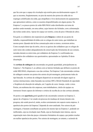 107 
que faz com que o espaço de circulação seja restrito para seu deslocamento seguro. O 
que se encontra, freqüentemente, no piso da maioria dos postos de solda são os 
respingos solidificados da solda, que atrapalham o livre deslocamento de equipamentos 
que apresentem rodízios, como os assentos disponibilizados em alguns postos. Na 
Empresa 3, os poucos postos de solda MIG/MAG estão distribuídos em torno do 
produto sendo montado, em uma cabine, cujas laterais são fechadas, com a alimentação 
das tochas sendo aérea. Apesar do espaço ser restrito, a área de piso é liberada de cabos. 
Em geral, os soldadores são responsáveis pela limpeza e ordem do seu posto de 
trabalho, responsabilidade dividida com os colegas do outro turno, que trabalham no 
mesmo posto. Quando não há boa comunicação entre os turnos, ocorrerem atritos. 
Como exemplo deste tipo de atrito, cita-se as queixas dos soldadores que os colegas do 
outro turno não cuidam adequadamente da conservação das ferramentas de uso comum, 
narradas durante as entrevistas, por soldadores da Empresa 2 e confirmadas nos 
comentários dos soldadores nos questionários, apresentados no Apêndice D desta 
dissertação. 
As cortinas de soldagem são encontradas em grande quantidade, principalmente na 
Empresa 1. Na Empresa 3, as cabines com as laterais fechadas que definem os postos de 
solda MIG/MAG, dispensam o uso das cortinas. Na Empresa 2 são encontradas cortinas 
de soldagem somente nos postos dos setores de pré-montagem, praticamente todos do 
tipo bancada. As cortinas de soldagem disponíveis no mercado divulgam seguir as 
normas internacionais, todas baseadas nas normas DIN e British Standards de opacidade 
e freqüência de absorção de radiação, em 3 opções de cores: laranja, verde e cinza. 
Porém, em nenhuma das três empresas, nem trabalhadores, chefes de equipes ou 
instrutores foram capazes de informar o critério de escolha da cor das cortinas adotadas. 
Os postos com aparência geral agradável são encontrados somente na Empresa 3, 
apesar de a Empresa 1 ter estado em processo de mudança de leiaute durante esta 
pesquisa, não sendo possível, ainda, avaliar corretamente este aspecto nesta empresa. A 
aparência dos postos da Empresa 2 depende do setor analisado. Nos setores de pré-montagem, 
é bastante semelhante aos postos do mesmo tipo na Empresa 1, podendo ser 
melhorados, seja na circulação mais fluida, seja na iluminação mais intensa, seja na 
organização mais clara das peças e elementos limitadores do espaço, que podem resultar 
em melhor aparência dos postos. Nos setores de montagem, no entanto, o acúmulo de 
 
