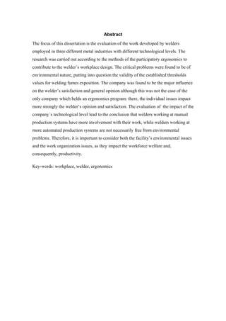 10 
Abstract 
The focus of this dissertation is the evaluation of the work developed by welders 
employed in three different metal industries with different technological levels. The 
research was carried out according to the methods of the participatory ergonomics to 
contribute to the welder´s workplace design. The critical problems were found to be of 
environmental nature, putting into question the validity of the established thresholds 
values for welding fumes exposition. The company was found to be the major influence 
on the welder’s satisfaction and general opinion although this was not the case of the 
only company which helds an ergonomics program: there, the individual issues impact 
more strongly the welder’s opinion and satisfaction. The evaluation of the impact of the 
company´s technological level lead to the conclusion that welders working at manual 
production systems have more involvement with their work, while welders working at 
more automated production systems are not necessarily free from environmental 
problems. Therefore, it is important to consider both the facility’s environmental issues 
and the work organization issues, as they impact the workforce welfare and, 
consequently, productivity. 
Key-words: workplace, welder, ergonomics 
 