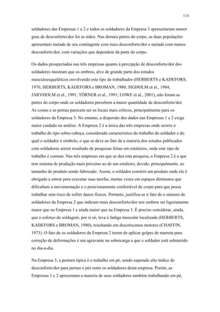 114 
soldadores das Empresas 1 e 2 e todos os soldadores da Empresa 3 apresentaram menor 
grau de desconforto/dor foi as mãos. Nas demais partes do corpo, as duas populações 
apresentam metade de seu contingente com mais desconforto/dor e metade com menos 
desconforto/dor, com variações que dependem da parte do corpo. 
Os dados prospectados nas três empresas quanto à percepção de desconforto/dor dos 
soldadores mostram que os ombros, alvo de grande parte dos estudos 
musculoesqueléticos envolvendo este tipo de trabalhador (HERBERTS e KADEFORS, 
1976; HERBERTS, KADEFORS e BROMAN, 1980; SIGHOLM et al., 1984; 
JARVHOLM et al., 1991; TÖRNER et al., 1991; LOWE et al., 2001), não foram as 
partes do corpo onde os soldadores percebem a maior quantidade de desconforto/dor. 
As costas e as pernas parecem ser os locais mais críticos, principalmente para os 
soldadores da Empresa 3. No entanto, a dispersão dos dados nas Empresas 1 e 2 exige 
maior cuidado na análise. A Empresa 2 é a única das três empresas onde ocorre o 
trabalho do tipo sobre-cabeça, considerado característico do trabalho do soldador e do 
qual o soldador é símbolo, o que se deve ao fato de a maioria dos estudos publicados 
com soldadores serem resultado de pesquisas feitas em estaleiros, onde este tipo de 
trabalho é comum. Nas três empresas em que se deu esta pesquisa, a Empresa 2 é a que 
tem sistema de produção mais próximo ao de um estaleiro, devido, principalmente, ao 
tamanho do produto sendo fabricado. Assim, o soldador constrói um produto onde ele é 
obrigado a entrar para executar suas tarefas, muitas vezes em espaços diminutos que 
dificultam a movimentação e o posicionamento confortável do corpo para que possa 
trabalhar sem risco de sofrer danos físicos. Portanto, justifica-se o fato de o número de 
soldadores da Empresa 2 que indicam mais desconforto/dor nos ombros ser ligeiramente 
maior que na Empresa 1 e ainda maior que na Empresa 3. É preciso considerar, ainda, 
que o esforço da soldagem, por si só, leva à fadiga muscular localizada (HERBERTS, 
KADEFORS e BROMAN, 1980), resultando em descréscimos motores (CHAFFIN, 
1973). O fato de os soldadores da Empresa 2 terem de aplicar golpes de marreta para 
correção de deformações é um agravante na sobrecarga a que o soldador está submetido 
no dia-a-dia. 
Na Empresa 3, a postura típica é o trabalho em pé, sendo esperado alto índice de 
desconforto/dor para pernas e pés entre os soldadores desta empresa. Porém, as 
Empresas 1 e 2 apresentam a maioria de seus soldadores também trabalhando em pé, 
 