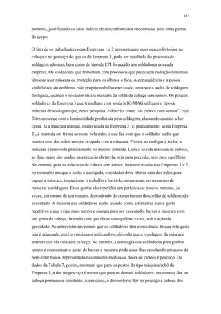 115 
portanto, justificando os altos índices de desconforto/dor encontrados para estas partes 
do corpo. 
O fato de os trabalhadores das Empresas 1 e 2 apresentarem mais desconforto/dor na 
cabeça e no pescoço do que os da Empresa 3, pode ser resultado do processo de 
soldagem adotado, bem como do tipo de EPI fornecido aos soldadores em cada 
empresa. Os soldadores que trabalham com processos que produzem radiação luminosa 
têm que usar máscara de proteção para os olhos e a face. A conseqüência é a pouca 
visibilidade do ambiente e do próprio trabalho executado, uma vez a tocha de soldagem 
desligada, quando o soldador utiliza máscara de solda de cabeça sem sensor. Os poucos 
soldadores da Empresa 3 que trabalham com solda MIG/MAG utilizam o tipo de 
máscara de soldagem que, nesta pesquisa, é descrita como “de cabeça com sensor”, cujo 
filtro escurece com a luminosidade produzida pela soldagem, clareando quando a luz 
cessa. Já a mascara manual, muito usada na Empresa 2 (e, praticamente, só na Empresa 
2), é mantida em frente ao rosto pela mão, o que faz com que o soldador tenha que 
manter uma das mãos sempre ocupada com a máscara. Porém, ao desligar a tocha, a 
máscara é removida praticamente no mesmo instante. Com o uso da máscara de cabeça, 
as duas mãos são usadas na execução da tarefa, seja para precisão, seja para equilíbrio. 
No entanto, para as máscaras de cabeça sem sensor, bastante usadas nas Empresas 1 e 2, 
no momento em que a tocha é desligada, o soldador deve liberar uma das mãos para 
erguer a máscara, inspecionar o trabalho e baixá-la, novamente, no momento de 
reiniciar a soldagem. Estes gestos são repetidos em períodos de poucos minutos, às 
vezes, em menos de um minuto, dependendo do comprimento do cordão de solda sendo 
executado. A maioria dos soldadores acaba usando como alternativa a este gesto 
repetitivo e que exige mais tempo e energia para ser executado: baixar a máscara com 
um gesto da cabeça, fazendo com que ela se desequilibre e caia, sob a ação da 
gravidade. As entrevistas revelaram que os soldadores têm consciência de que este gesto 
não é adequado, porém continuam utilizando-o, dizendo que a regulagem da máscara 
permite que ela caia sem esforço. No entanto, a estratégia dos soldadores para ganhar 
tempo e economizar o gesto de baixar a máscara pode estar-lhes resultando em custo de 
bem-estar físico, representado nas maiores médias de dores de cabeça e pescoço. Os 
dados da Tabela 7, porém, mostram que para os postos do tipo máquina/robô da 
Empresa 1, a dor no pescoço é menor que para os demais soldadores, enquanto a dor na 
cabeça permanece constante. Além disso, o desconforto/dor no pescoço e cabeça dos 
 
