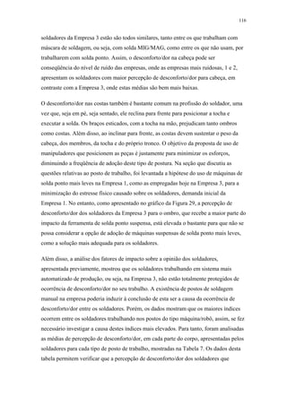 116 
soldadores da Empresa 3 estão são todos similares, tanto entre os que trabalham com 
máscara de soldagem, ou seja, com solda MIG/MAG, como entre os que não usam, por 
trabalharem com solda ponto. Assim, o desconforto/dor na cabeça pode ser 
conseqüência do nível de ruído das empresas, onde as empresas mais ruidosas, 1 e 2, 
apresentam os soldadores com maior percepção de desconforto/dor para cabeça, em 
contraste com a Empresa 3, onde estas médias são bem mais baixas. 
O desconforto/dor nas costas também é bastante comum na profissão do soldador, uma 
vez que, seja em pé, seja sentado, ele reclina para frente para posicionar a tocha e 
executar a solda. Os braços esticados, com a tocha na mão, prejudicam tanto ombros 
como costas. Além disso, ao inclinar para frente, as costas devem sustentar o peso da 
cabeça, dos membros, da tocha e do próprio tronco. O objetivo da proposta de uso de 
manipuladores que posicionem as peças é justamente para minimizar os esforços, 
diminuindo a freqüência de adoção deste tipo de postura. Na seção que discutiu as 
questões relativas ao posto de trabalho, foi levantada a hipótese do uso de máquinas de 
solda ponto mais leves na Empresa 1, como as empregadas hoje na Empresa 3, para a 
minimização do estresse físico causado sobre os soldadores, demanda inicial da 
Empresa 1. No entanto, como apresentado no gráfico da Figura 29, a percepção de 
desconforto/dor dos soldadores da Empresa 3 para o ombro, que recebe a maior parte do 
impacto da ferramenta de solda ponto suspensa, está elevada o bastante para que não se 
possa considerar a opção de adoção de máquinas suspensas de solda ponto mais leves, 
como a solução mais adequada para os soldadores. 
Além disso, a análise dos fatores de impacto sobre a opinião dos soldadores, 
apresentada previamente, mostrou que os soldadores trabalhando em sistema mais 
automatizado de produção, ou seja, na Empresa 3, não estão totalmente protegidos de 
ocorrência de desconforto/dor no seu trabalho. A existência de postos de soldagem 
manual na empresa poderia induzir à conclusão de esta ser a causa da ocorrência de 
desconforto/dor entre os soldadores. Porém, os dados mostram que os maiores índices 
ocorrem entre os soldadores trabalhando nos postos do tipo máquina/robô, assim, se fez 
necessário investigar a causa destes índices mais elevados. Para tanto, foram analisadas 
as médias de percepção de desconforto/dor, em cada parte do corpo, apresentadas pelos 
soldadores para cada tipo de posto de trabalho, mostradas na Tabela 7. Os dados desta 
tabela permitem verificar que a percepção de desconforto/dor dos soldadores que 
 