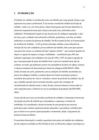 11 
1 INTRODUÇÃO 
O trabalho do soldador é reconhecido como um trabalho que exige grande esforço e que 
representa risco para o profissional. É até mesmo considerado símbolo de tal tipo de 
trabalho, vindo a ser, em vários países, objeto de pesquisas que buscam identificar os 
elementos responsáveis tanto pelo esforço como pelo risco enfrentados pelos 
soldadores. Profundamente ligado ao tipo de processo de soldagem empregado, o tipo 
de risco a que o soldador está submetido é definido, geralmente, com base em dados 
ambientais ou estudos de posturas de trabalho. No Rio Grande do Sul, as Comunicações 
de Acidente de Trabalho – CATs já foram utilizadas, também, como indicador da 
situação de risco dos soldadores em seu ambiente de trabalho, bem como para apontar 
suas possíveis causas: os acidentes do tipo “impacto sofrido” – que acontece quando um 
objeto é o agente do impacto e atinge o trabalhador – contribuíram para 40% dos 
acidentes registrados com soldadores nos anos de 1996 e 1997, levando à sugestão de 
que a desorganização do posto de trabalho fosse o possível causador deste tipo de 
acidente, ou ainda, que pudessem ocorrer em conseqüência de dores de cabeça, tonturas 
e estresse resultantes de intoxicação por fumos de soldagem (GOLDMAN, 2000). 
Ainda, levando em conta, juntamente com as condições de trabalho encontradas nos 
postos de soldagem, também o contínuo desenvolvimento tecnológico, pode-se 
considerar dois pontos de vista ao vislumbrar o futuro da profissão de soldador: um, de 
que o trabalho manual está-se tornando obsoleto a partir das estratégias de 
racionalização da industria atual; o outro, de que o recurso humano se torna cada vez 
mais importante para a indústria nos novos paradigmas da produção (KADEFORS, 
2001). 
Assim, devido aos riscos envolvendo a profissão do soldador e à demanda existente por 
um projeto de posto de trabalho que contemplasse a segurança e conforto do 
trabalhador, foi considerado o desenvolvimento de uma pesquisa que buscasse 
parâmetros para soluções ergonomicamente adequadas e que pudesse contribuir para 
que no futuro novos postos sejam projetados corretamente, desde o lançamento do 
primeiro leiaute da fábrica. 
O tema desta dissertação é a análise ergonômica dos postos de trabalho dos soldadores 
de três empresas instaladas no Rio Grande do Sul, em diferentes estágios tecnológicos e 
 