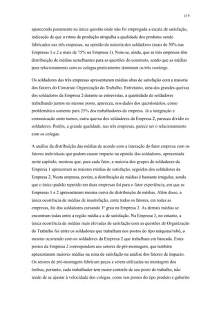 119 
aparecendo justamente na única questão onde não foi empregada a escala de satisfação, 
indicação de que o ritmo de produção atrapalha a qualidade dos produtos sendo 
fabricados nas três empresas, na opinião da maioria dos soldadores (mais de 50% nas 
Empresas 1 e 2 e mais de 75% na Empresa 3). Note-se, ainda, que as três empresas têm 
distribuição de médias semelhantes para as questões do construto, sendo que as médias 
para relacionamento com os colegas praticamente dominam os três rankings. 
Os soldadores das três empresas apresentaram médias altas de satisfação com a maioria 
dos fatores do Construto Organização do Trabalho. Entretanto, uma das grandes queixas 
dos soldadores da Empresa 2 durante as entrevistas, a quantidade de soldadores 
trabalhando juntos no mesmo posto, apareceu, nos dados dos questionários, como 
problemática somente para 25% dos trabalhadores da empresa. Já a integração e 
comunicação entre turnos, outra queixa dos soldadores da Empresa 2, pareceu dividir os 
soldadores. Porém, a grande qualidade, nas três empresas, parece ser o relacionamento 
com os colegas. 
A análise da distribuição das médias de acordo com a interação do fator empresa com os 
fatores individuais que podem causar impacto na opinião dos soldadores, apresentada 
neste capítulo, mostrou que, para cada fator, a maioria dos grupos de soldadores da 
Empresa 1 apresentam as maiores médias de satisfação, seguidos dos soldadores da 
Empresa 2. Nesta empresa, porém, a distribuição de médias é bastante irregular, sendo 
que o único padrão repetido em duas empresas foi para o fator experiência, em que as 
Empresas 1 e 2 apresentaram mesma curva de distribuição de médias. Além disso, a 
única ocorrência de médias de insatisfação, entre todos os fatores, em todas as 
empresas, foi dos soldadores cursando 3º grau na Empresa 2. As demais médias se 
encontram todas entre a região média e a de satisfação. Na Empresa 3, no entanto, a 
única ocorrência de médias mais elevadas de satisfação com as questões de Organização 
do Trabalho foi entre os soldadores que trabalham nos postos do tipo máquina/robô, o 
mesmo ocorrendo com os soldadores da Empresa 2 que trabalham em bancada. Estes 
postos da Empresa 2 correspondem aos setores de pré-montagem, que também 
apresentaram maiores médias na zona de satisfação na análise dos fatores de impacto. 
Os setores de pré-montagem fabricam peças a serem utilizadas na montagem dos 
ônibus, portanto, cada trabalhador tem maior controle de seu posto de trabalho, não 
tendo de se ajustar à velocidade dos colegas, como nos postos do tipo produto e gabarito 
 