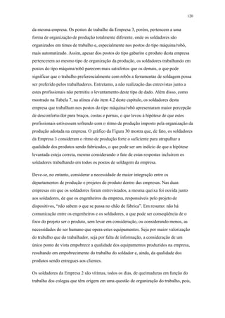 120 
da mesma empresa. Os postos de trabalho da Empresa 3, porém, pertencem a uma 
forma de organização de produção totalmente diferente, onde os soldadores são 
organizados em times de trabalho e, especialmente nos postos do tipo máquina/robô, 
mais automatizado. Assim, apesar dos postos do tipo gabarito e produto desta empresa 
pertencerem ao mesmo tipo de organização da produção, os soldadores trabalhando em 
postos do tipo máquina/robô parecem mais satisfeitos que os demais, o que pode 
significar que o trabalho preferencialmente com robôs a ferramentas de soldagem possa 
ser preferido pelos trabalhadores. Entretanto, a não realização das entrevistas junto a 
estes profissionais não permitiu o levantamento deste tipo de dado. Além disso, como 
mostrado na Tabela 7, na alínea d do item 4.2 deste capítulo, os soldadores desta 
empresa que trabalham nos postos do tipo máquina/robô apresentaram maior percepção 
de desconforto/dor para braços, costas e pernas, o que levou à hipótese de que estes 
profissionais estivessem sofrendo com o ritmo de produção imposto pela organização da 
produção adotada na empresa. O gráfico da Figura 30 mostra que, de fato, os soldadores 
da Empresa 3 consideram o ritmo de produção forte o suficiente para atrapalhar a 
qualidade dos produtos sendo fabricados, o que pode ser um indício de que a hipótese 
levantada esteja correta, mesmo considerando o fato de estas respostas incluírem os 
soldadores trabalhando em todos os postos de soldagem da empresa. 
Deve-se, no entanto, considerar a necessidade de maior integração entre os 
departamentos de produção e projetos de produto dentro das empresas. Nas duas 
empresas em que os soldadores foram entrevistados, a mesma queixa foi ouvida junto 
aos soldadores, de que os engenheiros da empresa, responsáveis pelo projeto de 
dispositivos, “não sabem o que se passa no chão de fábrica”. Em resumo: não há 
comunicação entre os engenheiros e os soldadores, o que pode ser conseqüência de o 
foco do projeto ser o produto, sem levar em consideração, ou considerando menos, as 
necessidades do ser humano que opera estes equipamentos. Seja por maior valorização 
do trabalho que do trabalhador, seja por falta de informação, a consideração de um 
único ponto de vista empobrece a qualidade dos equipamentos produzidos na empresa, 
resultando em empobrecimento do trabalho do soldador e, ainda, da qualidade dos 
produtos sendo entregues aos clientes. 
Os soldadores da Empresa 2 são vítimas, todos os dias, de queimaduras em função do 
trabalho dos colegas que têm origem em uma questão de organização do trabalho, pois, 
 