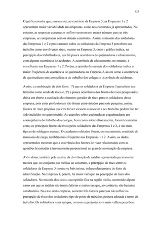 125 
O gráfico mostra que, novamente, ao contrário da Empresa 3, as Empresas 1 e 2 
apresentam maior variabilidade nas respostas, como nos construtos já apresentados. No 
entanto, as respostas extremas e outliers ocorrem em menor número para as três 
empresas, se comparadas com os demais construtos. Assim, a maioria dos soldadores 
das Empresas 1 e 2 e praticamente todos os soldadores da Empresa 3 percebem seu 
trabalho como envolvendo risco, mesmo na Empresa 3, onde o gráfico indica, na 
percepção dos trabalhadores, que há pouca ocorrência de queimaduras e ofuscamento, 
com alguma ocorrência de acidentes. A ocorrência de ofuscamento, no entanto, é 
semelhante nas Empresas 1 e 2. Porém, a opinião da maioria dos soldadores indica a 
maior freqüência de ocorrência de queimaduras na Empresa 2, assim como a ocorrência 
de queimaduras em conseqüência do trabalho dos colegas e ocorrência de acidentes. 
Assim, a combinação de dois fatos: 1º) que os soldadores da Empresa 3 percebem seu 
trabalho como sendo de risco e, 2º) a pouca ocorrência dos fatores de risco pesquisados; 
deixa em aberto a avaliação do elemento gerador de risco para os soldadores desta 
empresa, pois estes profissionais não foram entrevistados para esta pesquisa, assim, 
fatores de risco próprios que eles talvez viessem a associar a seu trabalho podem não ter 
sido incluídos no questionário. As questões sobre queimaduras e queimaduras em 
conseqüência do trabalho dos colegas, bem como sobre ofuscamento, foram levantadas 
como os principais fatores de risco pelos soldadores das Empresas 1 e 2, e são mais 
típicas de soldagem manual. Os acidentes relatados foram, em sua maioria, resultado do 
manuseio de carga, também mais freqüente nas Empresas 1 e 2. Assim, os dados 
apresentados mostram que a ocorrência dos fatores de risco relacionados com as 
questões levantadas é inversamente proporcional ao grau de automação da empresa. 
Além disso, também pela análise da distribuição de médias apresentada previamente 
mostra que, no conjunto das médias do construto, a percepção de risco entre os 
soldadores da Empresa 3 mostra-se baixíssima, independentemente do fator de 
identificação. Na Empresa 1, porém, há maior variação na percepção de risco dos 
soldadores. Na maioria dos casos, sua opinião fica na região média, ocorrendo alguns 
casos em que as médias são insatisfatórias e outros em que, ao contrário, são bastante 
satisfatórias. No caso desta empresa, somente três fatores parecem não influir na 
percepção de risco dos soldadores: tipo de posto de trabalho, postura adotada e turno de 
trabalho. Os soldadores mais antigos, os mais experientes e os mais velhos percebem 
 