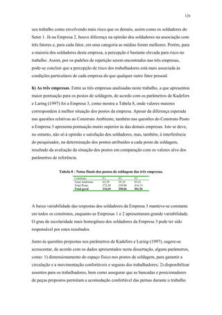 126 
seu trabalho como envolvendo mais risco que os demais, assim como os soldadores do 
Setor 1. Já na Empresa 2, houve diferença na opinião dos soldadores na associação com 
três fatores e, para cada fator, em uma categoria as médias foram melhores. Porém, para 
a maioria dos soldadores desta empresa, a percepção é bastante elevada para risco no 
trabalho. Assim, por os padrões de repetição serem encontrados nas três empresas, 
pode-se concluir que a percepção de risco dos trabalhadores está mais associada às 
condições particulares de cada empresa do que qualquer outro fator pessoal. 
h) As três empresas. Entre as três empresas analisadas neste trabalho, a que apresentou 
maior pontuação para os postos de soldagem, de acordo com os parâmetros de Kadefors 
e Laring (1997) foi a Empresa 3, como mostra a Tabela 8, onde valores maiores 
correspondem à melhor situação dos postos da empresa. Apesar da diferença esperada 
nas questões relativas ao Construto Ambiente, também nas questões do Construto Posto 
a Empresa 3 apresenta pontuação muito superior às das demais empresas. Isto se deve, 
no entanto, não só à opinião e satisfação dos soldadores, mas, também, à interferência 
do pesquisador, na determinação dos pontos atribuídos a cada posto de soldagem, 
resultado da avaliação da situação dos postos em comparação com os valores alvo dos 
parâmetros de referência. 
Tabela 8 - Notas finais dos postos de soldagem das três empresas. 
Construto E1 E2 E3 
Total Ambiente 62,39 59,10 85,41 
Total Posto 272,30 230,96 416,15 
Total geral 334,69 290,06 501,56 
A baixa variabilidade das respostas dos soldadores da Empresa 3 manteve-se constante 
em todos os construtos, enquanto as Empresas 1 e 2 apresentaram grande variabilidade. 
O grau de escolaridade mais homogêneo dos soldadores da Empresa 3 pode ter sido 
responsável por estes resultados. 
Junto às questões propostas nos parâmetros de Kadefors e Laring (1997), sugere-se 
acrescentar, de acordo com os dados apresentados nesta dissertação, alguns parâmetros, 
como: 1) dimensionamento do espaço físico nos postos de soldagem, para garantir a 
circulação e a movimentação confortáveis e seguras dos trabalhadores; 2) disponibilizar 
assentos para os trabalhadores, bem como assegurar que as bancadas e posicionadores 
de peças propostos permitam a acomodação confortável das pernas durante o trabalho 
 