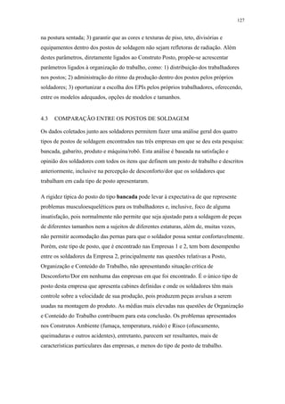 127 
na postura sentada; 3) garantir que as cores e texturas de piso, teto, divisórias e 
equipamentos dentro dos postos de soldagem não sejam refletoras de radiação. Além 
destes parâmetros, diretamente ligados ao Construto Posto, propõe-se acrescentar 
parâmetros ligados à organização do trabalho, como: 1) distribuição dos trabalhadores 
nos postos; 2) administração do ritmo da produção dentro dos postos pelos próprios 
soldadores; 3) oportunizar a escolha dos EPIs pelos próprios trabalhadores, oferecendo, 
entre os modelos adequados, opções de modelos e tamanhos. 
4.3 COMPARAÇÃO ENTRE OS POSTOS DE SOLDAGEM 
Os dados coletados junto aos soldadores permitem fazer uma análise geral dos quatro 
tipos de postos de soldagem encontrados nas três empresas em que se deu esta pesquisa: 
bancada, gabarito, produto e máquina/robô. Esta análise é baseada na satisfação e 
opinião dos soldadores com todos os itens que definem um posto de trabalho e descritos 
anteriormente, inclusive na percepção de desconforto/dor que os soldadores que 
trabalham em cada tipo de posto apresentaram. 
A rigidez típica do posto do tipo bancada pode levar à expectativa de que represente 
problemas musculoesqueléticos para os trabalhadores e, inclusive, foco de alguma 
insatisfação, pois normalmente não permite que seja ajustado para a soldagem de peças 
de diferentes tamanhos nem a sujeitos de diferentes estaturas, além de, muitas vezes, 
não permitir acomodação das pernas para que o soldador possa sentar confortavelmente. 
Porém, este tipo de posto, que é encontrado nas Empresas 1 e 2, tem bom desempenho 
entre os soldadores da Empresa 2, principalmente nas questões relativas a Posto, 
Organização e Conteúdo do Trabalho, não apresentando situação crítica de 
Desconforto/Dor em nenhuma das empresas em que foi encontrado. É o único tipo de 
posto desta empresa que apresenta cabines definidas e onde os soldadores têm mais 
controle sobre a velocidade de sua produção, pois produzem peças avulsas a serem 
usadas na montagem do produto. As médias mais elevadas nas questões de Organização 
e Conteúdo do Trabalho contribuem para esta conclusão. Os problemas apresentados 
nos Construtos Ambiente (fumaça, temperatura, ruído) e Risco (ofuscamento, 
queimaduras e outros acidentes), entretanto, parecem ser resultantes, mais de 
características particulares das empresas, e menos do tipo de posto de trabalho. 
 