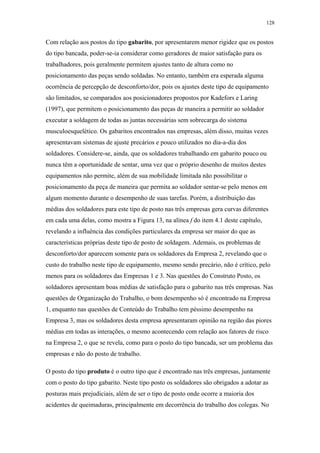 128 
Com relação aos postos do tipo gabarito, por apresentarem menor rigidez que os postos 
do tipo bancada, poder-se-ia considerar como geradores de maior satisfação para os 
trabalhadores, pois geralmente permitem ajustes tanto de altura como no 
posicionamento das peças sendo soldadas. No entanto, também era esperada alguma 
ocorrência de percepção de desconforto/dor, pois os ajustes deste tipo de equipamento 
são limitados, se comparados aos posicionadores propostos por Kadefors e Laring 
(1997), que permitem o posicionamento das peças de maneira a permitir ao soldador 
executar a soldagem de todas as juntas necessárias sem sobrecarga do sistema 
musculoesquelético. Os gabaritos encontrados nas empresas, além disso, muitas vezes 
apresentavam sistemas de ajuste precários e pouco utilizados no dia-a-dia dos 
soldadores. Considere-se, ainda, que os soldadores trabalhando em gabarito pouco ou 
nunca têm a oportunidade de sentar, uma vez que o próprio desenho de muitos destes 
equipamentos não permite, além de sua mobilidade limitada não possibilitar o 
posicionamento da peça de maneira que permita ao soldador sentar-se pelo menos em 
algum momento durante o desempenho de suas tarefas. Porém, a distribuição das 
médias dos soldadores para este tipo de posto nas três empresas gera curvas diferentes 
em cada uma delas, como mostra a Figura 13, na alínea f do item 4.1 deste capítulo, 
revelando a influência das condições particulares da empresa ser maior do que as 
características próprias deste tipo de posto de soldagem. Ademais, os problemas de 
desconforto/dor aparecem somente para os soldadores da Empresa 2, revelando que o 
custo do trabalho neste tipo de equipamento, mesmo sendo precário, não é crítico, pelo 
menos para os soldadores das Empresas 1 e 3. Nas questões do Construto Posto, os 
soldadores apresentam boas médias de satisfação para o gabarito nas três empresas. Nas 
questões de Organização do Trabalho, o bom desempenho só é encontrado na Empresa 
1, enquanto nas questões de Conteúdo do Trabalho tem péssimo desempenho na 
Empresa 3, mas os soldadores desta empresa apresentaram opinião na região das piores 
médias em todas as interações, o mesmo acontecendo com relação aos fatores de risco 
na Empresa 2, o que se revela, como para o posto do tipo bancada, ser um problema das 
empresas e não do posto de trabalho. 
O posto do tipo produto é o outro tipo que é encontrado nas três empresas, juntamente 
com o posto do tipo gabarito. Neste tipo posto os soldadores são obrigados a adotar as 
posturas mais prejudiciais, além de ser o tipo de posto onde ocorre a maioria dos 
acidentes de queimaduras, principalmente em decorrência do trabalho dos colegas. No 
 