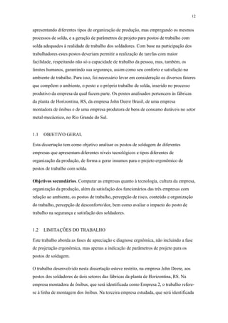 12 
apresentando diferentes tipos de organização de produção, mas empregando os mesmos 
processos de solda, e a geração de parâmetros de projeto para postos de trabalho com 
solda adequados à realidade de trabalho dos soldadores. Com base na participação dos 
trabalhadores estes postos deveriam permitir a realização de tarefas com maior 
facilidade, respeitando não só a capacidade de trabalho da pessoa, mas, também, os 
limites humanos, garantindo sua segurança, assim como seu conforto e satisfação no 
ambiente de trabalho. Para isso, foi necessário levar em consideração os diversos fatores 
que compõem o ambiente, o posto e o próprio trabalho de solda, inserido no processo 
produtivo da empresa da qual fazem parte. Os postos analisados pertencem às fábricas 
da planta de Horizontina, RS, da empresa John Deere Brasil, de uma empresa 
montadora de ônibus e de uma empresa produtora de bens de consumo duráveis no setor 
metal-mecâcnico, no Rio Grande do Sul. 
1.1 OBJETIVO GERAL 
Esta dissertação tem como objetivo analisar os postos de soldagem de diferentes 
empresas que apresentam diferentes níveis tecnológicos e tipos diferentes de 
organização da produção, de forma a gerar insumos para o projeto ergonômico de 
postos de trabalho com solda. 
Objetivos secundários. Comparar as empresas quanto à tecnologia, cultura da empresa, 
organização da produção, além da satisfação dos funcionários das três empresas com 
relação ao ambiente, os postos de trabalho, percepção de risco, conteúdo e organização 
do trabalho, percepção de desconforto/dor, bem como avaliar o impacto do posto de 
trabalho na segurança e satisfação dos soldadores. 
1.2 LIMITAÇÕES DO TRABALHO 
Este trabalho aborda as fases de apreciação e diagnose ergnômica, não incluindo a fase 
de projetação ergonômica, mas apenas a indicação de parâmetros de projeto para os 
postos de soldagem. 
O trabalho desenvolvido nesta dissertação esteve restrito, na empresa John Deere, aos 
postos dos soldadores de dois setores das fábricas da planta de Horizontina, RS. Na 
empresa montadora de ônibus, que será identificada como Empresa 2, o trabalho refere-se 
à linha de montagem dos ônibus. Na terceira empresa estudada, que será identificada 
 
