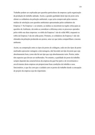 130 
Trabalho podem ser explicadas por questões particulares da empresa e pela organização 
da produção do trabalho adotada. Assim, a grande qualidade deste tipo de posto seria 
afastar os soldadores da poluição ambiental, o que seria comprovado pelas maiores 
médias de satisfação com questões ambientais apresentadas pelos soldadores da 
Empresa 3. Na Empresa 1, no entanto, as médias se encontram na região crítica para as 
questões de Ambiente, devendo-se considerar a diferença entre os processos operados 
pelos robôs nas duas empresas: os robôs da Empresa 1 são de solda MIG, enquanto os 
robôs da Empresa 3 são de solda ponto. Portanto, os soldadores da Empresa 1 não são 
afastados da poluição produzida nos postos, uma vez que todos compartilham o mesmo 
ambiente. 
Assim, na comparação entre os tipos de postos de soldagem, cada um dos tipos de posto 
analisados apresenta vantagens e desvantagens, não havendo um tipo de posto que seja 
absolutamente bom, como não há um tipo que seja absolutamente ruim. Porém, todos 
têm aspectos que devem ser melhorados. No entanto, a qualidade do posto de trabalho 
sempre depende das características da empresa da qual faz parte e do investimento e 
envolvimento desta empresa em proporcionar boas condições de trabalho a seus 
funcionários, o que faz com que o cuidado com os postos de trabalho desde a concepção 
do projeto da empresa seja tão importante. 
 