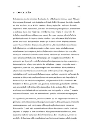 131 
5 CONCLUSÃO 
Esta pesquisa mostra um retrato da situação dos soldadores no início do século XXI, em 
três empresas de grande porte instaladas no Estado do Rio Grande do Sul, todas atuando 
no setor metal-mecânico. A linha condutora desta pesquisa foi a análise da demanda 
ergonômica destes profissionais, com base em um método participativo de levantamento 
e análise de dados, cujo objetivo é a contribuição para o projeto de seus postos de 
trabalho. A opinião dos soldadores, na maioria dos casos, mostrou sofrer influência 
predominantemente da empresa em que trabalha, a qual sobrepõe-se à influência de 
fatores individuais. Foi observado, porém, que na única das três empresas onde são 
desenvolvidos trabalhos de ergonomia, a Empresa 1, há maior influência dos fatores 
individuais sobre a opinião dos soldadores, bem como a maior satisfação com as 
questões envolvendo organização do trabalho e maior envolvimento com o trabalho, 
estando de acordo com os resultados de estudos anteriores que mostraram o aumento do 
senso crítico dos trabalhadores desta empresa em conseqüência dos trabalhos de 
ergonomia que desenvolve. A influência da cultura da empresa mostrou-se, portanto, o 
fator mais forte a influenciar a opinião dos soldadores, expondo a importância que a 
organização, como um todo, representa para seus trabalhadores. Assim, também a 
eficiência e competência dos administradores podem ser avaliadas pelo grau de 
satisfação e envolvimento dos trabalhadores, que espelham, certamente, a eficiência da 
organização. O operário, por lidar diretamente com a porção concreta da produção, é 
mais acessível aos conceitos de ergonomia, que podem beneficiá-lo diretamente. Os 
tomadores de decisão, por outro lado, guiam-se, muitas vezes, por conceitos abstratos 
cuja generalidade pode distanciá-los da realidade do dia-a-dia do chão de fábrica, 
resultando em soluções teoricamente corretas, mas inadequadas na prática. O impacto 
destas decisões sobre a vida dos trabalhadores é grande e evidenciada nesta pesquisa. 
Na organização por construtos, os dados coletados nas três empresas revelaram ser os 
problemas ambientais os mais críticos para os soldadores. Isto acontece principalmente 
nas duas empresas onde o sistema de soldagem é predominantemente manual, as 
Empresas 1 e 2, onde seria necessária a instalação de sistemas de exaustão localizada, 
enquanto na Empresa 3, onde o sistema de produção é bastante automatizado, seria 
necessário melhorar a eficiência do sistema instalado. Esta situação se dá, mesmo as 
medições de fumos de solda estando dentro dos limites estabelecidos pela legislação. 
 