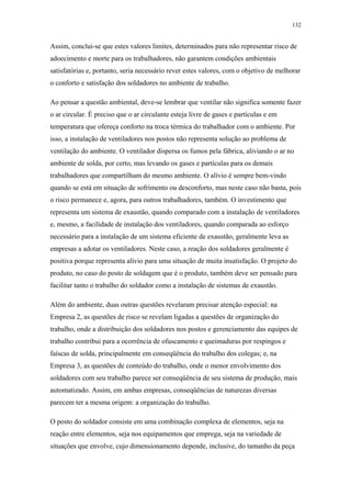 132 
Assim, conclui-se que estes valores limites, determinados para não representar risco de 
adoecimento e morte para os trabalhadores, não garantem condições ambientais 
satisfatórias e, portanto, seria necessário rever estes valores, com o objetivo de melhorar 
o conforto e satisfação dos soldadores no ambiente de trabalho. 
Ao pensar a questão ambiental, deve-se lembrar que ventilar não significa somente fazer 
o ar circular. É preciso que o ar circulante esteja livre de gases e partículas e em 
temperatura que ofereça conforto na troca térmica do trabalhador com o ambiente. Por 
isso, a instalação de ventiladores nos postos não representa solução ao problema de 
ventilação do ambiente. O ventilador dispersa os fumos pela fábrica, aliviando o ar no 
ambiente de solda, por certo, mas levando os gases e partículas para os demais 
trabalhadores que compartilham do mesmo ambiente. O alívio é sempre bem-vindo 
quando se está em situação de sofrimento ou desconforto, mas neste caso não basta, pois 
o risco permanece e, agora, para outros trabalhadores, também. O investimento que 
representa um sistema de exaustão, quando comparado com a instalação de ventiladores 
e, mesmo, a facilidade de instalação dos ventiladores, quando comparada ao esforço 
necessário para a instalação de um sistema eficiente de exaustão, geralmente leva as 
empresas a adotar os ventiladores. Neste caso, a reação dos soldadores geralmente é 
positiva porque representa alívio para uma situação de muita insatisfação. O projeto do 
produto, no caso do posto de soldagem que é o produto, também deve ser pensado para 
facilitar tanto o trabalho do soldador como a instalação de sistemas de exaustão. 
Além do ambiente, duas outras questões revelaram precisar atenção especial: na 
Empresa 2, as questões de risco se revelam ligadas a questões de organização do 
trabalho, onde a distribuição dos soldadores nos postos e gerenciamento das equipes de 
trabalho contribui para a ocorrência de ofuscamento e queimaduras por respingos e 
faíscas de solda, principalmente em conseqüência do trabalho dos colegas; e, na 
Empresa 3, as questões de conteúdo do trabalho, onde o menor envolvimento dos 
soldadores com seu trabalho parece ser conseqüência de seu sistema de produção, mais 
automatizado. Assim, em ambas empresas, conseqüências de naturezas diversas 
parecem ter a mesma origem: a organização do trabalho. 
O posto do soldador consiste em uma combinação complexa de elementos, seja na 
reação entre elementos, seja nos equipamentos que emprega, seja na variedade de 
situações que envolve, cujo dimensionamento depende, inclusive, do tamanho da peça 
 