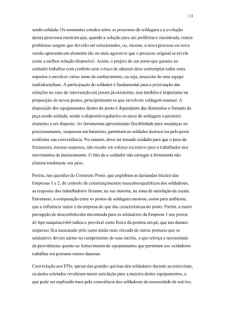 133 
sendo soldada. Os constantes estudos sobre os processos de soldagem e a evolução 
destes processos mostram que, quando a solução para um problema é encontrada, outros 
problemas surgem que deverão ser solucionados, ou, mesmo, o novo processo ou nova 
versão apresenta um elemento tão ou mais agressivo que o processo original se revela 
como a melhor solução disponível. Assim, o projeto de um posto que garanta ao 
soldador trabalhar com conforto sem o risco de adoecer deve contemplar todos estes 
aspectos e envolver várias áreas de conhecimento, ou seja, necessita de uma equipe 
multidisciplinar. A participação do soldador é fundamental para a priorização das 
soluções no caso de intervenção em postos já existentes, mas também é importante na 
proposição de novos postos, principalmente os que envolvem soldagem manual. A 
disposição dos equipamentos dentro do posto é dependente das dimensões e formato da 
peça sendo soldada, sendo o dispositivo/gabarito ou mesa de soldagem o primeiro 
elemento a ser disposto. As ferramentas apresentando flexibilidade para mudanças no 
posicionamento, suspensas em balancins, permitem ao soldador deslocá-las pelo posto 
conforme sua conveniência. No entanto, deve ser tomado cuidado para que o peso da 
ferramenta, mesmo suspensa, não resulte em esforço excessivo para o trabalhador nos 
movimentos de deslocamento. O fato de o soldador não carregar a ferramenta não 
elimina totalmente seu peso. 
Porém, nas questões do Construto Posto, que englobam as demandas iniciais das 
Empresas 1 e 2, de controle de constrangimentos musculoesqueléticos dos soldadores, 
as respostas dos trabalhadores ficaram, na sua maioria, na zona de satisfação da escala. 
Entretanto, a comparação entre os postos de soldagem mostrou, como para ambiente, 
que a influência maior é da empresa do que das características do posto. Porém, a maior 
percepção de desconforto/dor encontrada para os soldadores da Empresa 3 nos postos 
do tipo máquina/robô indica o provável custo físico da postura em pé, que nas demais 
empresas fica mascarado pelo custo ainda mais elevado de outras posturas que os 
soldadores devem adotar no cumprimento de suas tarefas, o que reforça a necessidade 
de providências quanto ao fornecimento de equipamentos que permitam aos soldadores 
trabalhar em posturas menos danosas. 
Com relação aos EPIs, apesar das grandes queixas dos soldadores durante as entrevistas, 
os dados coletados revelaram maior satisfação para a maioria destes equipamentos, o 
que pode ser explicado mais pela consciência dos soldadores da necessidade de usá-los, 
 