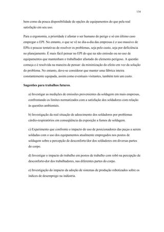 134 
bem como da pouca disponibilidade de opções de equipamentos do que pela real 
satisfação em seu uso. 
Para a ergonomia, a prioridade é afastar o ser humano do perigo e só em último caso 
empregar o EPI. No entanto, o que se vê no dia-a-dia das empresas é o uso massivo de 
EPIs e poucas tentativas de resolver os problemas, seja pelo custo, seja por deficiência 
no planejamento. É mais fácil pensar no EPI do que na não emissão ou no uso de 
equipamentos que mantenham o trabalhador afastado do elemento perigoso. A questão 
começa e é resolvida na maneira de pensar: da minimização do efeito em vez da solução 
do problema. No entanto, deve-se considerar que manter uma fábrica inteira 
constantemente equipada, assim como eventuais visitantes, também tem um custo. 
Sugestões para trabalhos futuros. 
a) Investigar as medições de emissões provenientes da soldagem em mais empresas, 
confrontando os limites normatizados com a satisfação dos soldadores com relação 
às questões ambientais. 
b) Investigação da real situação de adoecimento dos soldadores por problemas 
cárdio-respiratórios em conseqüência da exposição a fumos de soldagem. 
c) Experimento que confronte o impacto do uso de posicionadores das peças a serem 
soldadas com o uso dos equipamentos atualmente empregados nos postos de 
soldagem sobre a percepção de desconforto/dor dos soldadores em diversas partes 
do corpo. 
d) Investigar o impacto do trabalho em postos de trabalho com robô na percepção de 
desconforto-dor dos trabalhadores, nas diferentes partes do corpo. 
e) Investigação do impacto da adoção de sistemas de produção robotizados sobre os 
índices de desemprego na indústria. 
 