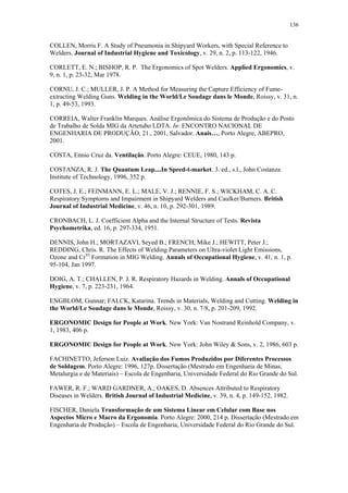 136 
COLLEN, Morris F. A Study of Pneumonia in Shipyard Workers, with Special Reference to 
Welders. Journal of Industrial Hygiene and Toxicology, v. 29, n. 2, p. 113-122, 1946. 
CORLETT, E. N.; BISHOP, R. P. The Ergonomics of Spot Welders. Applied Ergonomics, v. 
9, n. 1, p. 23-32, Mar 1978. 
CORNU, J. C.; MULLER, J. P. A Method for Measuring the Capture Efficiency of Fume-extracting 
Welding Guns. Welding in the World/Le Soudage dans le Monde, Roissy, v. 31, n. 
1, p. 49-53, 1993. 
CORREIA, Walter Franklin Marques. Análise Ergonômica do Sistema de Produção e do Posto 
de Trabalho de Solda MIG da Artetubo LDTA. In: ENCONTRO NACIONAL DE 
ENGENHARIA DE PRODUÇÃO, 21., 2001, Salvador. Anais…, Porto Alegre, ABEPRO, 
2001. 
COSTA, Ennio Cruz da. Ventilação. Porto Alegre: CEUE, 1980, 143 p. 
COSTANZA, R. J. The Quantum Leap....In Speed-t-market. 3. ed., s.l., John Costanza 
Institute of Technology, 1996, 352 p. 
COTES, J. E.; FEINMANN, E. L.; MALE, V. J.; RENNIE, F. S.; WICKHAM, C. A. C. 
Respiratory Symptoms and Impairment in Shipyard Welders and Caulker/Burners. British 
Journal of Industrial Medicine, v. 46, n. 10, p. 292-301, 1989. 
CRONBACH, L. J. Coefficient Alpha and the Internal Structure of Tests. Revista 
Psychometrika, ed. 16, p. 297-334, 1951. 
DENNIS, John H.; MORTAZAVI, Seyed B.; FRENCH, Mike J.; HEWITT, Peter J.; 
REDDING, Chris. R. The Effects of Welding Parameters on Ultra-violet Light Emissions, 
Ozone and CrVI Formation in MIG Welding. Annals of Occupational Hygiene, v. 41, n. 1, p. 
95-104, Jan 1997. 
DOIG, A. T.; CHALLEN, P. J. R. Respiratory Hazards in Welding. Annals of Occupational 
Hygiene, v. 7, p. 223-231, 1964. 
ENGBLOM, Gunnar; FALCK, Katarina. Trends in Materials, Welding and Cutting. Welding in 
the World/Le Soudage dans le Monde, Roissy, v. 30, n. 7/8, p. 201-209, 1992. 
ERGONOMIC Design for People at Work. New York: Van Nostrand Reinhold Company, v. 
1, 1983, 406 p. 
ERGONOMIC Design for People at Work. New York: John Wiley & Sons, v. 2, 1986, 603 p. 
FACHINETTO, Jeferson Luiz. Avaliação dos Fumos Produzidos por Diferentes Processos 
de Soldagem. Porto Alegre: 1996, 127p. Dissertação (Mestrado em Engenharia de Minas, 
Metalurgia e de Materiais) – Escola de Engenharia, Universidade Federal do Rio Grande do Sul. 
FAWER, R. F.; WARD GARDNER, A.; OAKES, D. Absences Attributed to Respiratory 
Diseases in Welders. British Journal of Industrial Medicine, v. 39, n. 4, p. 149-152, 1982. 
FISCHER, Daniela Transformação de um Sistema Linear em Celular com Base nos 
Aspectos Micro e Macro da Ergonomia. Porto Alegre: 2000, 214 p. Dissertação (Mestrado em 
Engenharia de Produção) – Escola de Engenharia, Universidade Federal do Rio Grande do Sul. 
 