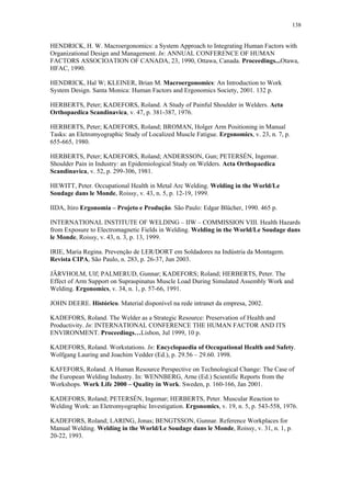 138 
HENDRICK, H. W. Macroergonomics: a System Approach to Integrating Human Factors with 
Organizational Design and Management. In: ANNUAL CONFERENCE OF HUMAN 
FACTORS ASSOCIOATION OF CANADA, 23, 1990, Ottawa, Canada. Proceedings...Otawa, 
HFAC, 1990. 
HENDRICK, Hal W; KLEINER, Brian M. Macroergonomics: An Introduction to Work 
System Design. Santa Monica: Human Factors and Ergonomics Society, 2001. 132 p. 
HERBERTS, Peter; KADEFORS, Roland. A Study of Painful Shoulder in Welders. Acta 
Orthopaedica Scandinavica, v. 47, p. 381-387, 1976. 
HERBERTS, Peter; KADEFORS, Roland; BROMAN, Holger Arm Positioning in Manual 
Tasks: an Eletromyographic Study of Localized Muscle Fatigue. Ergonomics, v. 23, n. 7, p. 
655-665, 1980. 
HERBERTS, Peter; KADEFORS, Roland; ANDERSSON, Gun; PETERSÉN, Ingemar. 
Shoulder Pain in Industry: an Epidemiological Study on Welders. Acta Orthopaedica 
Scandinavica, v. 52, p. 299-306, 1981. 
HEWITT, Peter. Occupational Health in Metal Arc Welding. Welding in the World/Le 
Soudage dans le Monde, Roissy, v. 43, n. 5, p. 12-19, 1999. 
IIDA, Itiro Ergonomia – Projeto e Produção. São Paulo: Edgar Blücher, 1990. 465 p. 
INTERNATIONAL INSTITUTE OF WELDING – IIW – COMMISSION VIII. Health Hazards 
from Exposure to Electromagnetic Fields in Welding. Welding in the World/Le Soudage dans 
le Monde, Roissy, v. 43, n. 3, p. 13, 1999. 
IRIE, Maria Regina. Prevenção de LER/DORT em Soldadores na Indústria da Montagem. 
Revista CIPA, São Paulo, n. 283, p. 26-37, Jun 2003. 
JÄRVHOLM, Ulf; PALMERUD, Gunnar; KADEFORS; Roland; HERBERTS, Peter. The 
Effect of Arm Support on Supraspinatus Muscle Load During Simulated Assembly Work and 
Welding. Ergonomics, v. 34, n. 1, p. 57-66, 1991. 
JOHN DEERE. Histórico. Material disponível na rede intranet da empresa, 2002. 
KADEFORS, Roland. The Welder as a Strategic Resource: Preservation of Health and 
Productivity. In: INTERNATIONAL CONFERENCE THE HUMAN FACTOR AND ITS 
ENVIRONMENT. Proceedings…Lisbon, Jul 1999, 10 p. 
KADEFORS, Roland. Workstations. In: Encyclopaedia of Occupational Health and Safety. 
Wolfgang Lauring and Joachim Vedder (Ed.), p. 29.56 – 29.60. 1998. 
KAFEFORS, Roland. A Human Resource Perspective on Technological Change: The Case of 
the European Welding Industry. In: WENNBERG, Arne (Ed.) Scientific Reports from the 
Workshops. Work Life 2000 – Quality in Work. Sweden, p. 160-166, Jan 2001. 
KADEFORS, Roland; PETERSÉN, Ingemar; HERBERTS, Peter. Muscular Reaction to 
Welding Work: an Eletromyographic Investigation. Ergonomics, v. 19, n. 5, p. 543-558, 1976. 
KADEFORS, Roland; LARING, Jonas; BENGTSSON, Gunnar. Reference Workplaces for 
Manual Welding. Welding in the World/Le Soudage dans le Monde, Roissy, v. 31, n. 1, p. 
20-22, 1993. 
 