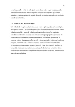 13 
como Empresa 3, a coleta de dados junto aos soldadores deu-se por meio de uma das 
ferramentas utilizadas nas demais empresas: um questionário padrão aplicado aos 
soldadores, elaborado a partir de itens de demanda levantados de acordo com o método 
adotado neste trabalho. 
1.3 ESTRUTURA DO TRABALHO 
Este trabalho de pesquisa está estruturado em quatro capítulos, além desta introdução. 
No capítulo 2 consta a revisão bibliográfica para levantamento do estado da arte sobre o 
trabalho com solda e postos de trabalho, assim como dos temas afins que foram 
considerados relevantes ou que possam fornecer dados para propostas de solução. No 
capítulo 3 é descrita a metodologia empregada neste estudo e são apresentadas as 
empresas onde se deu a pesquisa. No capítulo 4 são apresentados os dados coletados na 
pesquisa, juntamente com a análise e discussão dos dados coletados com base no 
levantamento do estado da arte feito no capítulo 2. Então, no capítulo 5, são feitos os 
comentários finais em uma seção reservada à conclusão. Ao final do trabalho foram 
acrescentados os documentos complementares considerados necessários, em uma seção 
reservada aos Apêndices. 
 