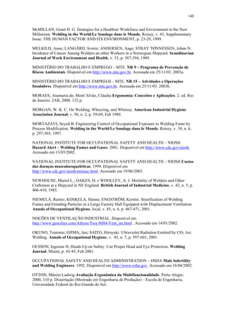 140 
McMILLAN, Grant H. G. Strategies for a Healthier Workforce and Environment in the New 
Millenium. Welding in the World/Le Soudage dans le Monde, Roissy, v. 43, Supplementary 
Issue: THE HUMAN FACTOR AND ITS ENVIRONMENT, p. 23-29, 1999. 
MELKILD, Anne; LANGÅRD, Sverre; ANDERSEN, Aage; STRAY TØNNESSEN, Johan N. 
Incidence of Cancer Among Welders an other Workers in a Norwegian Shipyard. Scandinavian 
Journal of Work Environment and Health, v. 15, p. 387-394, 1989. 
MINISTÉRIO DO TRABALHO E EMPREGO – MTE. NR 9 – Programa de Prevenção de 
Riscos Ambientais. Disponível em http://www.mte.gov.br. Acessada em 25/11/03. 2003a. 
MINISTÉRIO DO TRABALHO E EMPREG0 – MTE. NR 15 – Atividades e Operações 
Insalubres. Disponível em http://www.mte.gov.br. Acessada em 25/11/03. 2003b. 
MORAES, Anamaria de; Mont’Alvão, Cláudia Ergonomia: Conceitos e Aplicações. 2. ed. Rio 
de Janeiro: 2AB, 2000. 132 p. 
MORGAN, W. K. C. On Welding, Wheezing, and Whimsy. American Industrial Hygiene 
Association Journal, v. 50, n. 2, p. 59-69, Feb 1989. 
MORTAZAVI, Seyed B. Engineering Control of Occupational Exposure to Welding Fume by 
Process Modification. Welding in the World/Le Soudage dans le Monde, Roissy, v. 39, n. 6, 
p. 297-303, 1997. 
NATIONAL INSTITUTE FOR OCCUPATIONAL SAFETY AND HEALTH – NIOSH 
Hazard Alert – Welding Fumes and Gases. 2001. Disponível em http://www.cdc.gov/niosh. 
Acessado em 13/03/2002. 
NATIONAL INSTITUTE FOR OCCUPATIONAL SAFETY AND HEALTH – NIOSH Custos 
das doenças musculoesqueléticas. 1999. Disponível em 
http://www.cdc.gov/niosh/nrmusc.html. Acessado em 19/06/2003. 
NEWHOUSE, Muriel L.; OAKES, D. e WOOLLEY, A. J. Mortality of Welders and Other 
Craftsmen at a Shipyard in NE England. British Journal of Industrial Medicine, v. 42, n. 5, p. 
406-410, 1985. 
NIEMELÄ, Raimo; KOSKELA, Hannu; ENGSTRÖM, Kerstin. Stratification of Welding 
Fumes and Grinding Particles in a Large Factory Hall Equipped with Displacement Ventilation. 
Annals of Occupational Hygiene, local, v. 45, n. 6, p. 467-471, 2001. 
NOÇÕES DE VENTILAÇÃO INDUSTRIAL. Disponível em 
http://www.geocities.com/Athens/Troy/8084/Vent_int.html . Acessado em 14/01/2002. 
OKUNO, Tsutomu; OJIMA, Jun; SAITO, Hiroyuki. Ultraviolet Radiation Emitted by CO2 Arc 
Welding. Annals of Occupational Hygiene, v. 45, n. 7, p. 597-601, 2001. 
OLSSON, Ingemar H. Heads Up on Safety: Use Proper Head and Eye Protection. Welding 
Journal, Miami, p. 43-45, Feb 2001. 
OCCUPATIONAL SAFETY AND HEALTH ADMINISTRATION – OSHA Male Infertility 
and Welding Engineers. 1992. Disponível em http://www.osha.gov. Acessado em 16/04/2002. 
OTTON, Márcio Ludwig Avaliação Ergonômica da Multifuncionalidade. Porto Alegre: 
2000, 110 p. Dissertação (Mestrado em Engenharia de Produção) – Escola de Engenharia, 
Universidade Federal do Rio Grande do Sul. 
 