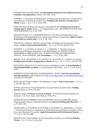 141 
PANERO, Julius; ZELNIK, Martin. Las Dimensiones Humanas em los Espacios Interiores – 
Estándares Antropometricos. México: GG, 2001. 320 p. 
PANISSET, J. Automation and Robotization in Welding and Allied Processes: General Survey 
and Reflexions on the Present and the Future. Welding in the World/Le Soudage dans le 
Monde. Roissy, v. 24, n. 3 /4, p. 34-46, 1986. 
PEKKARI, Bertil. Welding and Cutting in a Sustainable World. Welding in the World/Le 
Soudage dans le Monde, Roissy, v. 43, Supplementary Issue: THE HUMAN FACTOR AND 
ITS ENVIRONMENT, p. 23-29, 1999. 
POCROVCSCAIA, T. N.; CHEREDNICHENCO, V. M. Effect of Welding Dusts on the 
Morphology of the Bronchopulmonary System and the Heart in Experiments. Gigiena Truda I 
Professional’nye Zabolevania, n. 9, p. 37-40, 1990. 
POLEDNAK, Anthony P. Mortality among Welders, Including a Group Exposed to Nickel 
Oxides. Archives of Environmental Health, v. 36, n. 5, p. 235-242, Sep/Oct 1981. 
RÄSÄNEN, T.; LAITINEN, H.; RASA, P. L.; LANKINEN, T. The Effect of Age on 
Satisfaction of Workplace Ergonomics in the Metal Industry. In: INTERNATIONAL 
ERGONOMICS ASSOCIATION, XIV / HUMAN FACTORS AND ERGONOMICS 
SOCIETY, 44 rd CONGRESS, 2000. Proceedings…, v. 5, p. 56-58, 2000. 
REESAL, M. R.; DUFRESNE, R. M.; SUGGET, D.; ALLEYNE, B. C. Welders’ eye injuries. 
Welding in the World/Le Soudage dans le Monde, Roissy, v. 30, n. 11/12, p. 316-318, 1992. 
REPACHOLI, Michael H. VLF and ELF Electric and Magnetic Fields. In: Encyclopaedia of 
Occupational Health and Safety, 4. ed. International Labor Office – ILO: v. 2. p. 49.7-49.31. 
1998. 
ROBERTS CENTRE FOR HEALTH ERGONOMICS – RCHE. Custo UK com distúrbios 
musculoesqueléticos. 2003. Disponível em http://www.eihms.surrey.ac.uk/robens/erg/costs.pdf. 
Acessado em 19/06/2003. 
ROSS, David S. Welder’s Health – Non-Respiratory Aspects. Metal Construction, v. 10, n. 6, 
p. 204-209, May 1978. 
SCHEEL, Ken Positive-Pressure Respirators Increase Productivity and Comfort. Welding 
Journal, Miami, p. 28-30, Feb 2001 
SHINGO, Shigeo. O Sistema Toyota de Produção – do Ponto de Vista da Engenharia de 
Produção. 2. ed. Porto Alegre: Artes Médicas, 1996, 291 p. 
SIGHOLM, Göran; HERBERTS, Peter; ALMSTRÖM, Christian; KADEFORS, Roland. 
Eletromyografic Analysis of Shoulder Muscle Load. Journal of Orthopaedic Research, v. 1, 
p. 379-386, 1984. 
SMARGIASSI, A.; BALDWIN, M.; SAVARD, S.; KENNEDY, G.; MERGLER, G.; ZAYED, 
J. Assessment of Exposure to Manganese in Welding Operations During the Assembly of Heavy 
Excavation Machinery Accessories. Applied Occupational and Environmental Hygiene, v. 
15, n. 10, p. 746-750, 2000. 
SPENCER, Rob. Quality Matters: Is Your Shop Ready for Robotic Arc Welding? Robotics 
World, v. 19, i. 9, n. 4 p. 16, Dec 2001. 
 