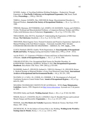142 
SUNDIN, Anders. A Travelling Exhibition Welding Workplace – Productivity Through 
Ergnomics. In: Pan-Pacific Conference on Occupational Ergonomics, 3rd, Seoul, South 
Corea. Proceedings…, 1994, p. 390-393. 
TORELL, Gunnar; SANDÉN, Åke; JÄRVHOLM, Bengt. Musculoskeletal Disorders in 
Shipyard Workers. Journal of the Society of Occupational Medicine, v. 38, n. 5, p. 109-113, 
1988. 
TÖRNER, Marianne; ZETTERBERG, Carl; ANDÉN, Ulf; HANSSON, Tommy and LINDELL, 
Viveka. Workload and Musculoskeletal Problems: a Comparison Between Welders and Office 
Clerks (with Reference also to Fishermen). Ergonomics, v. 34, n. 9, p. 1179-1196, 1991. 
TREGASKISS, John; DUTTA, Sourindra P. Understanding the Ergonomics of MIG Gun 
Design. The Fabricator, Rockford, v. 23, n. 9, p. 16-19, Nov 1993. 
TROCONIS, María Eugenia Toros. Postural Evaluation and Proactive Ergonomics Approach in 
Manual Welding in the Ford Motor Company – Venezuela Assembly Plant. Salvador: 
CONGRESSO BRASILEIRO DE ERGONOMIA – ABERGO, IX, 1999. Anais..., 1999. 
ULICH, Eberhard; GROTE, Gudela. Work Organization. In: Encyclopaedia of Occupational 
Health and Safety. Wolfgang Lauring and Joachim Vedder (Ed.), 1998, p. 29.48 – 29.52. 
van der WALL, J. F. Exposure of Welders to Fumes and Gases in Dutch Industries: Summary 
of Results. Annals of Occupational Hygiene, v. 34, n. 1, p. 45-54, 1990. 
VIIKARI-JUNTURA, Eira. Occupational Risk Factors for Shoulder Disorders. In: 
KARWOWSKI, Waldemar; MARRAS, William S. (Ed.) The Occupational Ergonomics 
Handbook. Boca Raton: CRC Press, 1999. 2065 p, p. 833-849. 
WANDERS, Saskia P.; ZIELHUIS, Gerhard A.; VREULS, Herman J. H.; ZIELHUIS, Reiner 
L. Medical Wastage in Shipyard Welders: a Forty-Year Historical Cohort Study. International 
Archives of Occupational and Environmental Health, v. 64, p. 281-291, 1992. 
WATSON, S. I.; CAIN, J. R.; COWIE, H.; CHERRIE, J. W. Development of a Push-pull 
Ventilation System to Control Solder Fume. Annals of Occupational Hygiene, v. 45, n. 8, p. 
669-676, 2001. 
WELDING TECHNOLOGY INSTITUTE OF AUSTRALIA – WTIA Fume Minimization 
Guidelines. Janeiro, 1999. Disponível em http://www.wtia.com.au. Acessado em 23 de janeiro 
de 2002. 
WELDING Safety and Health. Welding Journal, Miami, v. 80, n. 2, p. 47-48, Feb 2001. 
WIKER, Steven F.; CHAFFIN, Don B.; LANGOLF, Gary D. Shoulder Posture and Localized 
Muscle Fatigue and Discomfort. Ergonomics, v. 32, n. 2, p. 211-237, 1989. 
WISNER, Alain Por Dentro do Trabalho Ergonomia: Método & Técnica. São Paulo: FTD/ 
Oboré, 1987. 189 p. 
ZSCHIESCHE, W. On the Subject of Cancer Risk in Arc Welding. Welding in the World/Le 
Soudage dans le Monde, Roissy, v. 31, n. 2, p. 124-12, 1993. 
 
