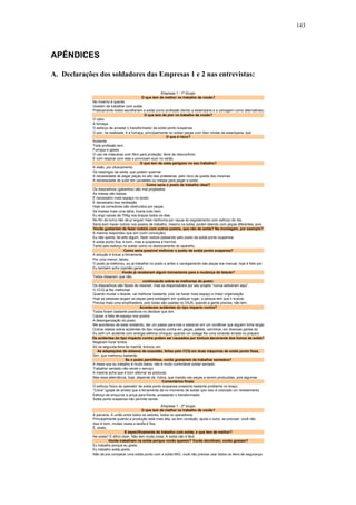 143 
APÊNDICES 
A. Declarações dos soldadores das Empresas 1 e 2 nas entrevistas: 
Empresa 1 - 1º Grupo 
O que tem de melhor no trabalho de vocês? 
No inverno é quente. 
Gostam de trabalhar com solda. 
Praticamente todos escolheram a solda como profissão (tendo a estamparia e a usinagem como alternativas) 
O que tem de pior no trabalho de vocês? 
O calor. 
A fumaça. 
O esforço de arrastar o transformador da solda ponto suspensa. 
O pior, na realidade, é a fumaça, principalmente no soldar peças com óleo vindas da estamparia, que 
O que é risco? 
Acidente. 
Toda profissão tem. 
Fumaça e gases. 
O uso de máscaras com filtro para proteção: itens de desconforto. 
É ruim respirar com elas e provocam suor no verão. 
O que tem de mais perigoso no seu trabalho? 
A visão, por ofuscamento. 
Os respingos de solda, que podem queimar. 
A necessidade de pegar peças no alto das prateleiras, pelo risco de queda das mesmas. 
A necessidade de subir em cavaletes ou mesas para pegar a solda. 
Como seria o posto de trabalho ideal? 
Os dispositivos (gabaritos) são mal projetados. 
As mesas são baixas. 
É necessário mais espaço no posto. 
É necessária boa ventilação. 
Hoje os corredores são obstruídos por peças. 
Se tivesse mais uma talha, ficaria tudo bem. 
Eu ergo caixas de 70Kg nos braços todos os dias. 
No fim do turno não dá p/ erguer mais nenhuma por causa do esgotamento com esforço do dia. 
Seria bom haver rodízio nos postos de trabalho, mesmo na solda, porém lidando com peças diferentes, pois 
Vocês gostariam de fazer rodízio com outros postos, que não de solda? Na montagem, por exemplo? 
A maioria respondeu que sim (com convicção). 
Eu não queria, de jeito algum, fazer rodízio passando pelo posto da solda ponto suspensa. 
A solda ponto fixa, é bom, mas a suspensa é horrível. 
Tanto pelo esforço no soldar como no deslocamento do aparelho. 
Como seria possível melhorar o posto de solda ponto suspensa? 
A solução é trocar a ferramenta. 
Por uma menor, talvez. 
O posto já melhorou, eu já trabalhei no posto e antes o carregamento das peças era manual, hoje é feito por 
Eu também acho (opinião geral). 
Vocês já receberam algum treinamento para a mudança de leiaute? 
Todos disseram que não. 
continuando sobre as melhorias do posto: 
Os dispositivos são fáceis de resolver, mas os responsáveis por seu projeto “nunca estiveram aqui”. 
O CCQ já fez melhorias. 
Quando mudar o leiaute, vai melhorar bastante, pois vai haver mais espaço e maior organização 
Hoje as pessoas largam as peças para soldagem em qualquer lugar, a pessoa tem que ir buscar. 
Precisa mais uma empilhadeira, pois todas são usadas no DIUS, quando a gente precisa, não tem. 
Acontecem acidentes do tipo impacto contra? 
Todos foram bastante positivos no declarar que sim. 
Causa: a falta de espaço nos postos. 
A desorganização do posto. 
Me aconteceu de estar soldando, dar um passo para trás e esbarrar em um contêiner que alguém tinha largad 
Outros relatos sobre acidentes do tipo impacto contra em peças, pallets, carrinhos, em diversas partes do 
Eu sofri um acidente com energia elétrica (choque) quando um colega fez uma conexão errada no preparo 
Os acidentes do tipo impacto contra podem ser causados por tontura decorrente dos fumos de solda? 
Negaram focar tontos. 
Só na segunda-feira de manhã, brincou um. 
As adaptações de sistema de exaustão, feitas pelo CCQ em duas máquinas de solda ponto fixas, 
Sim, que melhorou bastante. 
Se o posto permitisse, vocês gostariam de trabalhar sentados? 
A mesa que eu trabalho é muito baixa, não é muito confortável soldar sentado. 
Trabalhar sentado não rende o serviço. 
A maioria acha que é bom alternar as posturas. 
Mas essa alternância, hoje, depende da “rotina, que manda nas peças a serem produzidas, pois algumas 
Comentários finais: 
O esforço físico do operador da solda ponto suspensa ocasiona bastante problema no braço. 
“Coice” (golpe de aríete) que a ferramenta dá no momento de soldar (por isso é colocado um revestimento 
Esforço de empurrar a pinça para frente, arrastando o transformador. 
Solda ponto suspensa não permite sentar. 
Empresa 1 - 2º Grupo 
O que tem de melhor no trabalho de vocês? 
A parceria. A união entre todos os setores, todos os operadores. 
Principalmente quando a produção está mais alta, se tem condição, ajuda o outro, se precisar, você não 
Isso é bom, muitas vezes a tarefa é fixa. 
É, exato. 
E especificamente do trabalho com solda, o que tem de melhor? 
Na solda? É difícil dizer. Não tem muita coisa. A solda não é fácil. 
Vocês trabalham na solda porque vocês querem? Vocês decidiram, vocês gostam? 
Eu trabalho porque eu gosto. 
Eu trabalho solda ponto. 
Não dá pra comparar uma solda ponto com a solda MIG, você não precisa usar todos os itens de segurança. 
 
