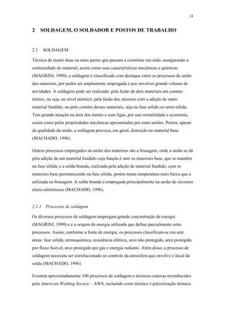 14 
2 SOLDAGEM, O SOLDADOR E POSTOS DE TRABALHO 
2.1 SOLDAGEM 
Técnica de reunir duas ou mais partes que passam a constituir um todo, assegurando a 
continuidade do material, assim como suas características mecânicas e químicas 
(MAGRINI, 1999), a soldagem é classificada com destaque entre os processos de união 
dos materiais, por poder ser amplamente empregada e por envolver grande volume de 
atividades. A soldagem pode ser realizada: pela fusão de dois materiais em contato 
íntimo, ou seja, no nível atômico; pela fusão dos mesmos com a adição de outro 
material fundido; ou pelo contato desses materiais, seja na fase sólida ou semi-sólida. 
Tem grande atuação na área dos metais e suas ligas, por sua versatilidade e economia, 
assim como pelas propriedades mecânicas apresentadas por estas uniões. Porém, apesar 
da qualidade da união, a soldagem provoca, em geral, distorção no material base 
(MACHADO, 1996). 
Outros processos empregados na união dos materiais são a brasagem, onde a união se dá 
pela adição de um material fundido cuja função é unir os materiais base, que se mantêm 
na fase sólida; e a solda branda, realizada pela adição de material fundido, com os 
materiais base permanecendo na fase sólida, porém numa temperatura mais baixa que a 
utilizada na brasagem. A solda branda é empregada principalmente na união de circuitos 
eletro-eletrônicos (MACHADO, 1996). 
2.1.1 Processos de soldagem 
Os diversos processos de soldagem empregam grande concentração de energia 
(MAGRINI, 1999) e é a origem da energia utilizada que define parcialmente estes 
processos. Assim, conforme a fonte de energia, os processos classificam-se em sete 
áreas: fase sólida, termoquímica, resistência elétrica, arco não protegido, arco protegido 
por fluxo fusível, arco protegido por gás e energia radiante. Além disso, o processo de 
soldagem necessita ser correlacionado ao controle da atmosfera que envolve o local da 
solda (MACHADO, 1996). 
Existem aproximadamente 100 processos de soldagem e técnicas conexas reconhecidos 
pela American Welding Society – AWS, incluindo corte térmico e pulverização térmica. 
 