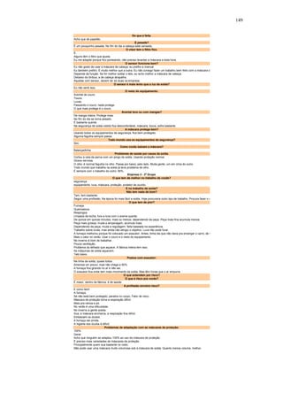 149 
Do que é feita. 
Acho que de papelão. 
É pesada? 
É um pouquinho pesada. No fim do dia a cabeça está cansada. 
O visor tem o filtro fixo. 
É. 
Alguns têm o filtro que ajusta. 
Eu me adaptei porque fico ponteando, não preciso levantar a máscara a toda hora. 
O sensor funciona bem? 
Eu não gosto de usar a máscara de cabeça, eu prefiro a manual. 
Eu também prefiro. É muito melhor que a outra. Eu não consigo fazer um trabalho bem feito com a máscara d 
Depende da função. Se for melhor soldar o teto, eu acho melhor a máscara de cabeça. 
Debaixo do ônibus, a de cabeça atrapalha. 
Aquelas com sensor, devem ter só duas na empresa. 
O sensor é mais lento que a luz da solda? 
Eu não senti isso. 
O resto do equipamento: 
Avental de couro. 
Touca. 
Luvas. 
Passando o couro, nada protege. 
O que mais protege é o couro. 
Avental leve ou com mangas? 
De manga inteira. Protege mais. 
No fim do dia se torna pesado. 
É bastante quente. 
Na segurança de solda vistido fica desconfortável, máscara, touca, sofre bastante. 
A máscara protege bem? 
Usando todos os equipamentos de segurança, fica bem protegido. 
Alguma fagulha sempre passa. 
Todo mundo usa os equipamentos de segurança? 
Sim. 
Como vocês baixam a máscara? 
Balançadinha. 
Problemas de saúde por causa da solda. 
Cortou a veia da perna com um pingo de solda. Usando proteção normal. 
Úlcera nervosa. 
O olho, é normal fagulha no olho. Passa por baixo, pelo lado. Muita gente, um em cima do outro. 
Todo mundo que trabalha na solda já teve problema de olho. 
É sempre com o trabalho do outro: 90%. 
Empresa 2 - 2º Grupo 
O que tem de melhor no trabalho de vocês? 
segurança 
equipamento: luva, máscara, proteção, protetor de ouvido. 
E no trabalho de solda? 
Não tem nada de bom? 
Tem, tem bastante. 
Seguir uma profissão. Na época foi mais fácil a solda. Hoje procuraria outro tipo de trabalho. Procura fazer o m 
O que tem de pior? 
Fumaça 
Queimadura. 
Respingos. 
Limpeza da tocha, fura a luva com o arame quente. 
De quinze em quinze minutos, mais ou menos, dependendo da peça. Peça mais fina acumula menos. 
Peça mais grossa, muda a amperagem, acumula mais. 
Dependendo da peça, muda a regulagem, feita baseada na experiência. 
Trabalho sobre luvas, mas ainda não atingiu o objetivo. Luva não pode furar. 
A fumaça melhorou porque foi colocado um exaustor. Antes, tinha dia que não dava pra enxergar o carro, de t 
Mais o calor no verão. Usar o couro e o resto do equipamento. 
No inverno é bom de trabalhar. 
Pouca ventilação. 
Problema do telhado que aquece. A fábrica inteira tem isso. 
As máquinas de solda aquecem. 
Teto baixo. 
Postos com exaustor: 
Na linha de solda, quase todos. 
Ameniza um pouco, mas não chega a 50%. 
A fumaça fica girando no ar e não sai. 
O exaustor fica onde tem mais movimento de solda. Mas têm horas que o ar empurra. 
O que entendem por risco? 
O que é risco pra vocês? 
É maior, dentro da fábrica, é de saúde. 
A profissão envolve risco? 
E como tem! 
A fumaça. 
Se não está bem protegido, penetra no corpo, Fator de risco. 
Máscara de proteção torna a respiração difícil. 
Mais pra névoa e pó. 
No verão é uma dificuldade. 
No inverno a gente aceita. 
Sua, a máscara encharca, a respiração fica difícil. 
Embaciam os óculos. 
A fumaça sai úmida. 
A higiene dos óculos é difícil. 
Problemas de adaptação com as máscaras de proteção: 
100% 
Geral. 
Acho que ninguém se adaptou 100% ao uso da máscara de proteção. 
É preciso mais variedades de máscaras de proteção. 
Principalmente quem sua bastante no rosto. 
Não pode usar uma máscara muito volumosa sob a máscara de solda. Quanto menos volume, melhor. 
 
