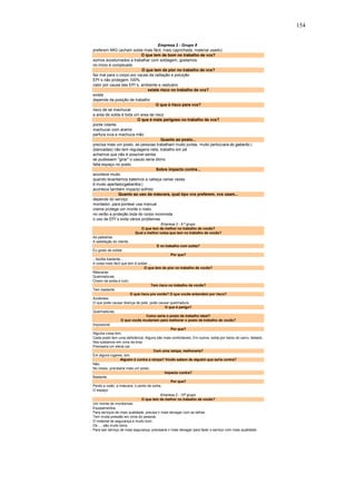 154 
Empresa 2 - Grupo 8 
preferem MIG (acham solda mais fácil, mais caprichada, material usado) 
O que tem de bom no trabalho de vcs? 
somos acostumados a trabalhar com soldagem, gostamos 
no início é complicado 
O que tem de pior no trabalho de vcs? 
faz mal para o corpo por causa da radiação e poluição 
EPI´s não protegem 100% 
calor por causa das EPI´s, ambiente e vestuário 
existe risco no trabalho de vcs? 
existe 
depende da posição de trabalho 
O que é risco para vcs? 
risco de se machucar 
a area de solda é toda um area de risco 
O que é mais perigoso no trabalho de vcs? 
ponte rolante 
machucar com arame 
perfura luva e machuca mão 
Quanto ao posto... 
precisa mais um posto, as pessoas trabalham muito juntas, muito perto(cara do gabarito ) 
(bancadas) não tem regulagens nela, trabalho em pé 
achamos que não é possível sentar 
se pudessem "girar" o casulo seria ótimo 
falta espaço no posto 
Sobre impacto contra... 
acontece muito 
quando levantamos batemos a cabeça varias vezes 
é muito apertado(gabaritos ) 
acontece também impacto sofrido 
Quanto ao uso da máscara, qual tipo vcs preferem, vcs usam... 
depende do serviço 
montador, para pontear usa manual 
creme protege um monte o rosto 
no verão a proteção toda do corpo incomoda 
o uso de EPI´s evita vários problemas 
Empresa 2 - 9 º grupo 
O que tem de melhor no trabalho de vocês? 
Qual a melhor coisa que tem no trabalho de vocês? 
As palestras. 
A satisfação do cliente. 
E no trabalho com solda? 
Eu gosto de soldar. 
Por que? 
...facilita bastante... 
A coisa mais fácil que tem é soldar .... 
O que tem de pior no trabalho de vocês? 
Máscaras. 
Queimaduras. 
Cheiro de solda é ruim. 
Tem risco no trabalho de vocês? 
Tem bastante. 
O qué risco pra vocês? O que vocês entendem por risco? 
Acidentes. 
O que pode causar doença de pele, pode causar queimadura. 
O que é perigo? 
Queimaduras. 
Como seria o posto de trabalho ideal? 
O que vocês mudariam para melhorar o posto de trabalho de vocês? 
Impossível. 
Por que? 
Alguma coisa tem. 
Cada posto tem uma deficiência. Alguns são mais confortáveis. Em outros, solda por baixo do carro, deitado. 
Nós soldamos em cima da tinta. 
Precisaria um eleva-car. 
Com uma rampa, melhoraria? 
Em alguns lugares, sim. 
Alguém é contra a rampa? Vocês sabem de alguém que seria contra? 
Não. 
No nosso, precisaria mais um posto. 
Impacto contra? 
Bastante. 
Por que? 
Perde a visão, a máscara, o ponto de solda. 
O espaço. 
Empresa 2 - 10º grupo 
O que tem de melhor no trabalho de vocês? 
Um monte de mordomias. 
Equipamentos. 
Para serviços de mais qualidade, precisa ir mais devagar com as talhas. 
Tem muita pressão em cima do pessoal. 
O material de segurança é muito bom. 
Os .... são muito bons. 
Para sair serviço de mais segurança, precisaria ir mais devagar para fazer o serviço com mais qualidade. 
 