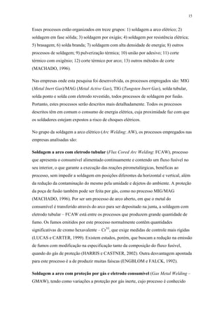 15 
Esses processos estão organizados em treze grupos: 1) soldagem a arco elétrico; 2) 
soldagem em fase sólida; 3) soldagem por oxigás; 4) soldagem por resistência elétrica; 
5) brasagem; 6) solda branda; 7) soldagem com alta densidade de energia; 8) outros 
processos de soldagem; 9) pulverização térmica; 10) união por adesivo; 11) corte 
térmico com oxigênio; 12) corte térmico por arco; 13) outros métodos de corte 
(MACHADO, 1996). 
Nas empresas onde esta pesquisa foi desenvolvida, os processos empregados são: MIG 
(Metal Inert Gas)/MAG (Metal Active Gas), TIG (Tungsten Inert Gas), solda tubular, 
solda ponto e solda com eletrodo revestido, todos processos de soldagem por fusão. 
Portanto, estes processos serão descritos mais detalhadamente. Todos os processos 
descritos têm em comum o consumo de energia elétrica, cuja proximidade faz com que 
os soldadores estejam expostos a risco de choques elétricos. 
No grupo da soldagem a arco elétrico (Arc Welding: AW), os processos empregados nas 
empresas analisadas são: 
Soldagem a arco com eletrodo tubular (Flux Cored Arc Welding: FCAW), processo 
que apresenta o consumível alimentado continuamente e contendo um fluxo fusível no 
seu interior, o que garante a execução das reações pirometalúrgicas, benéficas ao 
processo, sem impedir a soldagem em posições diferentes da horizontal e vertical, além 
da redução da contaminação do mesmo pela umidade e dejetos do ambiente. A proteção 
da poça de fusão também pode ser feita por gás, como no processo MIG/MAG 
(MACHADO, 1996). Por ser um processo de arco aberto, em que o metal do 
consumível é transferido através do arco para ser depositado na junta, a soldagem com 
eletrodo tubular – FCAW está entre os processos que produzem grande quantidade de 
fumo. Os fumos emitidos por este processo normalmente contêm quantidades 
significativas de cromo hexavalente – CrVI, que exige medidas de controle mais rígidas 
(LUCAS e CARTER, 1999). Existem estudos, porém, que buscam a redução na emissão 
de fumos com modificação na especificação tanto da composição do fluxo fusível, 
quando do gás de proteção (HARRIS e CASTNER, 2002). Outra desvantagem apontada 
para este processo é a de produzir muitas faíscas (ENGBLOM e FALCK, 1992). 
Soldagem a arco com proteção por gás e eletrodo consumível (Gas Metal Welding – 
GMAW), tendo como variações a proteção por gás inerte, cujo processo é conhecido 
 