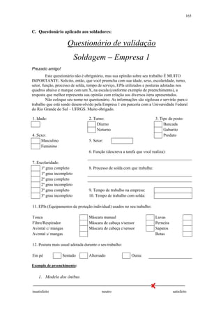 165 
C. Questionário aplicado aos soldadores: 
Questionário de validação 
Soldagem – Empresa 1 
Prezado amigo! 
Este questionário não é obrigatório, mas sua opinião sobre seu trabalho É MUITO 
IMPORTANTE. Solicito, então, que você preencha com sua idade, sexo, escolaridade, turno, 
setor, função, processo de solda, tempo de serviço, EPIs utilizados e posturas adotadas nos 
quadros abaixo e marque com um X, na escala (conforme exemplo de preenchimento), a 
resposta que melhor representa sua opinião com relação aos diversos itens apresentados. 
Não coloque seu nome no questionário. As informações são sigilosas e servirão para o 
trabalho que está sendo desenvolvido pela Empresa 1 em parceria com a Universidade Federal 
do Rio Grande do Sul – UFRGS. Muito obrigado. 
1. Idade: 2. Turno: 3. Tipo de posto: 
Diurno Bancada 
Noturno Gabarito 
4. Sexo: Produto 
Masculino 5. Setor: 
Feminino 
6. Função (descreva a tarefa que você realiza): 
7. Escolaridade: 
1º grau completo 8. Processo de solda com que trabalha: 
1º grau incompleto 
2º grau completo 
2º grau incompleto 
3º grau completo 9. Tempo de trabalho na empresa: 
3º grau incompleto 10. Tempo de trabalho com solda: 
11. EPIs (Equipamentos de proteção individual) usados no seu trabalho: 
Touca Máscara manual Luvas 
Filtro/Respirador Máscara de cabeça s/sensor Perneira 
Avental c/ mangas Máscara de cabeça c/sensor Sapatos 
Avental s/ mangas Botas 
12. Postura mais usual adotada durante o seu trabalho: 
Em pé Sentado Alternado Outra: 
Exemplo de preenchimento: 
1. Modelo dos ônibus 
insatisfeito neutro satisfeito 
 