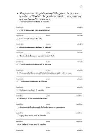 166 
• Marque na escala qual a sua opinião quanto às seguintes 
questões. ATENÇÃO: Responda de acordo com o posto em 
que você trabalha atualmente. 
1. Temperatura no seu ambiente de trabalho 
insatisfeito neutro satisfeito 
2. Calor produzido pelo processo de soldagem 
insatisfeito neutro satisfeito 
3. Calor causado pelo uso dos EPIs 
insatisfeito neutro satisfeito 
4. Qualidade do ar no seu ambiente de trabalho 
insatisfeito neutro satisfeito 
5. Quantidade de fumaça no seu ambiente de trabalho 
insatisfeito neutro satisfeito 
6. Fumaça produzida pelo processo de soldagem 
insatisfeito neutro satisfeito 
7. Fumaça produzida em conseqüência de tinta, óleo ou sujeira sobre as peças 
insatisfeito neutro satisfeito 
8. Ventilação no seu ambiente de trabalho 
insatisfeito neutro satisfeito 
9. Ruído no seu ambiente de trabalho 
insatisfeito neutro satisfeito 
10. Iluminação no seu ambiente de trabalho 
insatisfeito neutro satisfeito 
11. Quantidade de funcionários trabalhando, juntos, no mesmo posto 
insatisfeito neutro satisfeito 
12. Espaço físico no seu posto de trabalho 
insatisfeito neutro satisfeito 
13. Organização do seu posto de trabalho 
insatisfeito neutro satisfeito 
 
