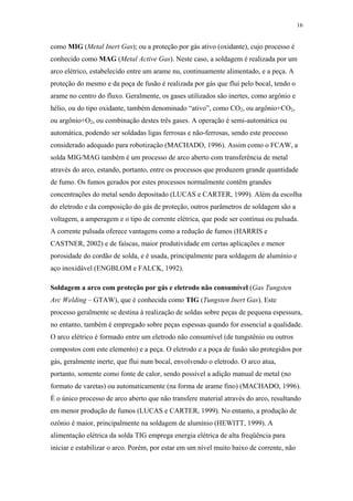 16 
como MIG (Metal Inert Gas); ou a proteção por gás ativo (oxidante), cujo processo é 
conhecido como MAG (Metal Active Gas). Neste caso, a soldagem é realizada por um 
arco elétrico, estabelecido entre um arame nu, continuamente alimentado, e a peça. A 
proteção do mesmo e da poça de fusão é realizada por gás que flui pelo bocal, tendo o 
arame no centro do fluxo. Geralmente, os gases utilizados são inertes, como argônio e 
hélio, ou do tipo oxidante, também denominado “ativo”, como CO2, ou argônio+CO2, 
ou argônio+O2, ou combinação destes três gases. A operação é semi-automática ou 
automática, podendo ser soldadas ligas ferrosas e não-ferrosas, sendo este processo 
considerado adequado para robotização (MACHADO, 1996). Assim como o FCAW, a 
solda MIG/MAG também é um processo de arco aberto com transferência de metal 
através do arco, estando, portanto, entre os processos que produzem grande quantidade 
de fumo. Os fumos gerados por estes processos normalmente contêm grandes 
concentrações do metal sendo depositado (LUCAS e CARTER, 1999). Além da escolha 
do eletrodo e da composição do gás de proteção, outros parâmetros de soldagem são a 
voltagem, a amperagem e o tipo de corrente elétrica, que pode ser contínua ou pulsada. 
A corrente pulsada oferece vantagens como a redução de fumos (HARRIS e 
CASTNER, 2002) e de faíscas, maior produtividade em certas aplicações e menor 
porosidade do cordão de solda, e é usada, principalmente para soldagem de alumínio e 
aço inoxidável (ENGBLOM e FALCK, 1992). 
Soldagem a arco com proteção por gás e eletrodo não consumível (Gas Tungsten 
Arc Welding – GTAW), que é conhecida como TIG (Tungsten Inert Gas). Este 
processo geralmente se destina à realização de soldas sobre peças de pequena espessura, 
no entanto, também é empregado sobre peças espessas quando for essencial a qualidade. 
O arco elétrico é formado entre um eletrodo não consumível (de tungstênio ou outros 
compostos com este elemento) e a peça. O eletrodo e a poça de fusão são protegidos por 
gás, geralmente inerte, que flui num bocal, envolvendo o eletrodo. O arco atua, 
portanto, somente como fonte de calor, sendo possível a adição manual de metal (no 
formato de varetas) ou automaticamente (na forma de arame fino) (MACHADO, 1996). 
É o único processo de arco aberto que não transfere material através do arco, resultando 
em menor produção de fumos (LUCAS e CARTER, 1999). No entanto, a produção de 
ozônio é maior, principalmente na soldagem de alumínio (HEWITT, 1999). A 
alimentação elétrica da solda TIG emprega energia elétrica de alta freqüência para 
iniciar e estabilizar o arco. Porém, por estar em um nível muito baixo de corrente, não 
 