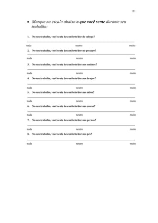 171 
• Marque na escala abaixo o que você sente durante seu 
trabalho: 
1. No seu trabalho, você sente desconforto/dor de cabeça? 
nada neutro muito 
2. No seu trabalho, você sente desconforto/dor no pescoço? 
nada neutro muito 
3. No seu trabalho, você sente desconforto/dor nos ombros? 
nada neutro muito 
4. No seu trabalho, você sente desconforto/dor nos braços? 
nada neutro muito 
5. No seu trabalho, você sente desconforto/dor nas mãos? 
nada neutro muito 
6. No seu trabalho, você sente desconforto/dor nas costas? 
nada neutro muito 
7. No seu trabalho, você sente desconforto/dor nas pernas? 
nada neutro muito 
8. No seu trabalho, você sente desconforto/dor nos pés? 
nada neutro muito 
 