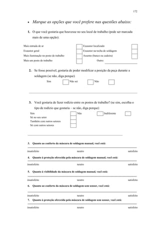 172 
• Marque as opções que você prefere nas questões abaixo: 
1. O que você gostaria que houvesse no seu local de trabalho (pode ser marcada 
mais de uma opção): 
Mais entrada de ar Exaustor localizado 
Exaustor geral Exaustor na tocha de soldagem 
Mais iluminação no posto de trabalho Assento (banco ou cadeira) 
Mais um posto de trabalho Outro: 
2. Se fosse possível, gostaria de poder modificar a posição da peça durante a 
soldagem (se não, diga porque) 
Sim Não sei Não 
________________________________________________________________________________ 
3. Você gostaria de fazer rodízio entre os postos de trabalho? (se sim, escolha o 
tipo de rodízio que gostaria – se não, diga porque) 
Sim Não Indiferente 
Só no seu setor 
Também com outros setores 
Só com outros setores 
______________________________________________________________________ 
3. Quanto ao conforto da máscara de soldagem manual, você está: 
insatisfeito neutro satisfeito 
4. Quanto à proteção oferecida pela máscara de soldagem manual, você está: 
insatisfeito neutro satisfeito 
5. Quanto à visibilidade da máscara de soldagem manual, você está: 
insatisfeito neutro satisfeito 
6. Quanto ao conforto da máscara de soldagem sem sensor, você está: 
insatisfeito neutro satisfeito 
7. Quanto à proteção oferecida pela máscara de soldagem sem sensor, você está: 
insatisfeito neutro satisfeito 
 