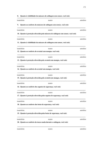 173 
8. Quanto à visibilidade da máscara de soldagem sem sensor, você está: 
insatisfeito neutro satisfeito 
9. Quanto ao conforto da máscara de soldagem com sensor, você está: 
insatisfeito neutro satisfeito 
10. Quanto à proteção oferecida pela máscara de soldagem com sensor, você está: 
insatisfeito neutro satisfeito 
11. Quanto à visibilidade da máscara de soldagem com sensor, você está: 
insatisfeito neutro satisfeito 
12. Quanto ao conforto do avental com mangas, você está: 
insatisfeito neutro satisfeito 
13. Quanto à proteção oferecida pelo avental com mangas, você está: 
insatisfeito neutro satisfeito 
14. Quanto ao conforto do avental sem mangas, você está: 
insatisfeito neutro satisfeito 
15. Quanto à proteção oferecida pelo avental sem mangas, você está: 
insatisfeito neutro satisfeito 
16. Quanto ao conforto dos sapatos de segurança, você está: 
insatisfeito neutro satisfeito 
17. Quanto à proteção oferecida pelos sapatos de segurança, você está: 
insatisfeito neutro satisfeito 
18. Quanto ao conforto das botas de segurança, você está: 
insatisfeito neutro satisfeito 
19. Quanto à proteção oferecida pelas botas de segurança, você está: 
insatisfeito neutro satisfeito 
20. Quanto ao conforto da touca usada durante a soldagem, você está: 
insatisfeito neutro satisfeito 
 