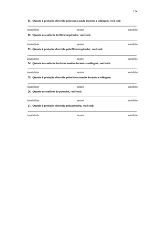 174 
21. Quanto à proteção oferecida pela touca usada durante a soldagem, você está: 
insatisfeito neutro satisfeito 
22. Quanto ao conforto do filtro/respirador, você está: 
insatisfeito neutro satisfeito 
23. Quanto à proteção oferecida pelo filtro/respirador, você está: 
insatisfeito neutro satisfeito 
24. Quanto ao conforto das luvas usadas durante a soldagem, você está: 
insatisfeito neutro satisfeito 
25. Quanto à proteção oferecida pelas luvas usadas durante a soldagem: 
insatisfeito neutro satisfeito 
26. Quanto ao conforto da perneira, você está: 
insatisfeito neutro satisfeito 
27. Quanto à proteção oferecida pela perneira, você está: 
insatisfeito neutro satisfeito 
 