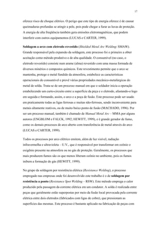 17 
oferece risco de choque elétrico. O perigo que este tipo de energia oferece é de causar 
queimaduras profundas se atingir a pele, pois pode chegar a furar as luvas de proteção. 
A energia de alta freqüência também gera emissões eletromagnéticas, que podem 
interferir com outros equipamentos (LUCAS e CARTER, 1999). 
Soldagem a arco com eletrodo revestido (Shielded Metal Arc Welding: SMAW). 
Grande responsável pela expansão da soldagem, este processo foi o primeiro a obter 
aceitação como método produtivo e de alta qualidade. O consumível (no caso, o 
eletrodo revestido) consiste num arame (alma) revestido com uma massa formada de 
diversos minérios e compostos químicos. Este revestimento permite que o arco se 
mantenha, protege o metal fundido da atmosfera, estabelece as características 
operacionais do consumível e provê várias propriedades mecânico-metalúrgicas do 
metal de solda. Trata-se de um processo manual em que o soldador inicia a operação 
estabelecendo um curto-circuito entre a superfície da peça e o eletrodo, afastando-o logo 
em seguida e formando, assim, o arco e a poça de fusão. Este processo pode ser usado 
em praticamente todas as ligas ferrosas e muitas não-ferrosas, sendo inconveniente para 
metais altamente reativos, ou de muito baixo ponto de fusão (MACHADO, 1996). Por 
ser um processo manual, também é chamado de Manual Metal Arc – MMA por alguns 
autores (ENGBLOM e FALCK, 1992; HEWITT, 1999), e é grande gerador de fumo, 
como os demais processos de arco aberto com transferência de metal através do arco 
(LUCAS e CARTER, 1999). 
Todos os processos por arco elétrico emitem, além de luz visível, radiação 
infravermelha e ultravioleta – U.V., que é responsável por transformar em ozônio o 
oxigênio presente na atmosfera ou no gás de proteção. Geralmente, os processos que 
mais produzem fumos são os que menos liberam ozônio no ambiente, pois os fumos 
inibem a formação do gás (HEWITT, 1999). 
No grupo da soldagem por resistência elétrica (Resistance Welding), o processo 
empregado nas empresas onde foi desenvolvido este trabalho é o de soldagem por 
resistência a ponto (Resistance Spot Welding – RSW). Este método emprega o calor 
produzido pela passagem da corrente elétrica em um condutor. A solda é realizada entre 
peças que geralmente estão superpostas por meio da fusão local provocada pela corrente 
elétrica entre dois eletrodos (fabricados com ligas de cobre), que pressionam as 
superfícies das mesmas. Este processo é bastante aplicado na fabricação de peças com 
 