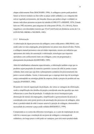 18 
chapas relativamente finas (MACHADO, 1996). A soldagem a ponto pode produzir 
fumos se houver resíduos ou óleo sobre as peças sendo soldadas e, se a máquina não 
estiver regulada corretamente, são lançadas faíscas que podem atingir o soldador ou 
demais indivíduos presentes no posto de trabalho (CORLETT e BISHOP, 1978). Estudo 
feito em 1982 encontrou, para máquinas de solda ponto (50 Hz, 15 a 106 kA), fluxos 
magnéticos com densidades maiores que 10 mT (miliTesla) em distâncias acima de 1 m 
(LÖVSUND, OBERG e NILSSON, 1982). 
2.1.2 Robotização 
A robotização de alguns processos de soldagem, como solda ponto e MIG/MAG, vem 
sendo cada vez mais empregada, principalmente nos países mais desenvolvidos. Porém, 
a soldagem manual permanece uma atividade importante, mesmo em indústrias que 
apresentam alto índice de automação e robotização, tecnologias que requerem 
operadores com conhecimento tanto em soldagem, como em programação e 
planejamento da produção (KADEFORS, 1999). 
Além de trabalhadores altamente especializados, a robotização também exige que os 
produtos sejam projetados de maneira a permitir o acesso do robô às juntas a serem 
soldadas, bem como que seja feito o planejamento cuidadoso do posicionamento das 
partes a serem soldadas. Assim, é interessante que o emprego deste tipo de tecnologia 
esteja contemplado na estratégia global da empresa, desde o projeto do produto até sua 
inspeção (PANISSET, 1986). 
Do ponto de vista de organização da produção, são várias as vantagens da robotização, 
sendo a simplificação dos detalhes de projeto considerada uma das questões que mais 
influenciam o custo final de produção. A redução dos níveis hierárquicos pela 
diminuição do número de empregados, simplificando o gerenciamento de pessoal, é 
considerada como outro ponto positivo da automação dos processos de soldagem, além 
disso, a produtividade do robô é menos sensível à posição de soldagem, diminuindo a 
necessidade de contornar a peça sendo soldada (BOEKHOLT, 1999). 
Comparando-se os custos das diferentes tecnologias, se o custo de implantação de um 
robô for o mesmo que a instalação de um posto de soldagem e contratação de 
soldadores, em longo prazo o robô pode ser vantajoso, pois terá maior produtividade 
 