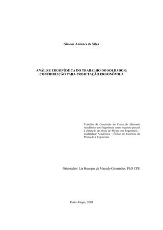 1 
Simone Antunes da Silva 
ANÁLISE ERGONÔMICA DO TRABALHO DO SOLDADOR: 
CONTRIBUIÇÃO PARA PROJETAÇÃO ERGONÔMICA 
Trabalho de Conclusão do Curso de Mestrado 
Acadêmico em Engenharia como requisito parcial 
à obtenção do título de Mestre em Engenharia – 
modalidade Acadêmica – Ênfase em Gerência da 
Produção e Ergonomia 
Orientador: Lia Buarque de Macedo Guimarães, PhD CPE 
Porto Alegre, 2003 
 