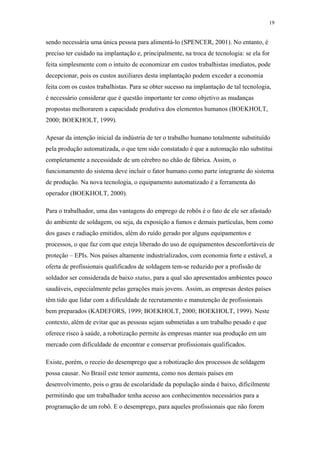 19 
sendo necessária uma única pessoa para alimentá-lo (SPENCER, 2001). No entanto, é 
preciso ter cuidado na implantação e, principalmente, na troca de tecnologia: se ela for 
feita simplesmente com o intuito de economizar em custos trabalhistas imediatos, pode 
decepcionar, pois os custos auxiliares desta implantação podem exceder a economia 
feita com os custos trabalhistas. Para se obter sucesso na implantação de tal tecnologia, 
é necessário considerar que é questão importante ter como objetivo as mudanças 
propostas melhorarem a capacidade produtiva dos elementos humanos (BOEKHOLT, 
2000; BOEKHOLT, 1999). 
Apesar da intenção inicial da indústria de ter o trabalho humano totalmente substituído 
pela produção automatizada, o que tem sido constatado é que a automação não substitui 
completamente a necessidade de um cérebro no chão de fábrica. Assim, o 
funcionamento do sistema deve incluir o fator humano como parte integrante do sistema 
de produção. Na nova tecnologia, o equipamento automatizado é a ferramenta do 
operador (BOEKHOLT, 2000). 
Para o trabalhador, uma das vantagens do emprego de robôs é o fato de ele ser afastado 
do ambiente de soldagem, ou seja, da exposição a fumos e demais partículas, bem como 
dos gases e radiação emitidos, além do ruído gerado por alguns equipamentos e 
processos, o que faz com que esteja liberado do uso de equipamentos desconfortáveis de 
proteção – EPIs. Nos países altamente industrializados, com economia forte e estável, a 
oferta de profissionais qualificados de soldagem tem-se reduzido por a profissão de 
soldador ser considerada de baixo status, para a qual são apresentados ambientes pouco 
saudáveis, especialmente pelas gerações mais jovens. Assim, as empresas destes países 
têm tido que lidar com a dificuldade de recrutamento e manutenção de profissionais 
bem preparados (KADEFORS, 1999; BOEKHOLT, 2000; BOEKHOLT, 1999). Neste 
contexto, além de evitar que as pessoas sejam submetidas a um trabalho pesado e que 
oferece risco à saúde, a robotização permite às empresas manter sua produção em um 
mercado com dificuldade de encontrar e conservar profissionais qualificados. 
Existe, porém, o receio do desemprego que a robotização dos processos de soldagem 
possa causar. No Brasil este temor aumenta, como nos demais países em 
desenvolvimento, pois o grau de escolaridade da população ainda é baixo, dificilmente 
permitindo que um trabalhador tenha acesso aos conhecimentos necessários para a 
programação de um robô. E o desemprego, para aqueles profissionais que não forem 
 
