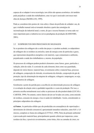 20 
capazes de se adaptar à nova tecnologia, tem efeito não apenas econômico: ele também 
pode prejudicar a saúde dos trabalhadores, uma vez que é associado com taxas mais 
altas de doenças (McMILLAN, 1999). 
Pode-se considerar dois pontos de vista sobre o futuro da profissão de soldador: um, de 
que o trabalho manual está-se tornando obsoleto a partir das estratégias de 
racionalização da industrial atual; o outro, de que o recurso humano se torna cada vez 
mais importante para a indústria nos novos paradigmas da produção (KADEFORS, 
2001). 
2.2 SUBPRODUTOS DOS PROCESSOS DE SOLDAGEM 
Se os produtos da soldagem são a união das peças e o produto acabado, os subprodutos 
da soldagem são os resíduos ou emissões, tanto de energia como de partículas e gases, 
que representam desperdício energético e de material, e que contaminam o ambiente, 
prejudicando a saúde dos trabalhadores e, mesmo, da população. 
Os processos de soldagem podem produzir elementos como fumos, gases, partículas e 
radiação, além de ruído. E a emissão de cada elemento, bem como sua quantidade, 
depende de vários fatores: material base, revestimento sobre o material base, processo 
de soldagem, composição do eletrodo, revestimento do eletrodo, composição do gás de 
proteção, tipo de alimentação da máquina de soldagem, voltagem e amperagem, ou seja, 
os parâmetros de soldagem. 
Geralmente o ponto de partida para a escolha de um determinado processo de soldagem 
é a avaliação da relação entre a qualidade requerida e o custo de produção. Por isso, a 
primeira escolha normalmente recai sobre os processos de alta produtividade (LUCAS e 
CARTER, 1999). No entanto, outros fatores devem ser levados em conta, como emissão 
de resíduos, consumo de energia e risco à saúde do trabalhador. Assim, considerando os 
principais subprodutos da soldagem: 
a) Fumos. As partículas sólidas que são produzidas em conseqüência da vaporização e 
derretimento do eletrodo consumível, apresentando tamanhos reduzidos, entre 0,01 e 1,0 
mícron, compõem os fumos de soldagem (LYTTLE, 1999). Parte da poluição ambiental 
é provocada pelo material base, principalmente quando coberto por impurezas, como 
resíduos de óleo, e possíveis revestimentos, como tintas, óleo ou camadas de zinco, no 
 