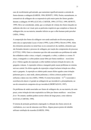 21 
caso de recobrimento galvanizado, que aumentam significativamente a emissão de 
fumos durante a soldagem (GAREIS, 1994; HEWITT, 1999). Porém, normalmente, os 
consumíveis de soldagem são os responsáveis pela maior parte dos fumos gerados 
durante a soldagem: 85-90% (LUCAS e CARTER, 1999; LYTTLE, 1999; HEWITT, 
1999). Deve ser considerado, ainda, que a avaliação do volume dos fumos lançados no 
ambiente não deve ser visual, pois as partículas respiráveis que compõem os fumos de 
soldagem têm, na sua maioria, tamanho inferior ao que o olho humano pode perceber 
(AIHA, 1984a). 
A composição dos fumos de soldagem vem sendo analisada em diversas pesquisas, 
entre elas as supracitadas Lucas e Carter (1999), Lyttle (1999) e Hewitt (1999). Além 
dos elementos presentes no metal base ou no consumível, há, também, elementos que 
são formados durante o processo de soldagem, por reação dos componentes do processo 
(LYTTLE, 1999). Entre os elementos que têm sido associados aos problemas de saúde 
dos soldadores estão o zinco, o níquel, o manganês, o cobre, o cádmio e o cromo. O 
zinco, o manganês e o cobre podem causar febre por fumos metálicos – metal fume 
fever. Efeitos agudos da exposição a cobre também incluem irritação do nariz e da 
garganta e náusea. A exposição crônica a manganês pode causar problemas no sistema 
nervoso central. Os efeitos agudos da exposição a níquel incluem irritação nos olhos, 
nariz e garganta. A exposição ao cádmio pode causar efeitos agudos como irritação 
pulmonar grave e, mais tarde, edema pulmonar, e efeitos crônicos podem incluir 
enfisema e danos nos rins (AIHA, 1984b). O cromo hexavalente – CrVI é associado à 
ocorrência de câncer e é gerado na soldagem de aço inoxidável e, principalmente, no 
uso de consumíveis compostos de aço inoxidável (MORTAZAVI, 1997). 
Os problemas de saúde associados aos fumos de soldagem são, na sua maioria, de curto 
prazo, como irritação do trato respiratório ou febre por fumos metálicos – metal fume 
fever. No entanto, também podem ocorrer efeitos de longo prazo, como siderose 
(LUCAS e CARTER, 1999). 
O sistema de proteção geralmente empregado é a diluição dos fumos através de 
ventiladores, ou o uso de máscaras com filtros. Alguns poucos postos de trabalho 
utilizam ventilação de exaustão (GAREIS, 1994). 
 
