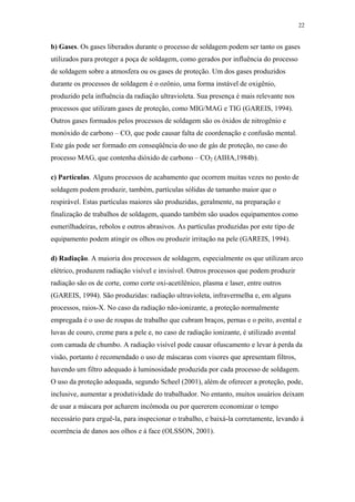 22 
b) Gases. Os gases liberados durante o processo de soldagem podem ser tanto os gases 
utilizados para proteger a poça de soldagem, como gerados por influência do processo 
de soldagem sobre a atmosfera ou os gases de proteção. Um dos gases produzidos 
durante os processos de soldagem é o ozônio, uma forma instável de oxigênio, 
produzido pela influência da radiação ultravioleta. Sua presença é mais relevante nos 
processos que utilizam gases de proteção, como MIG/MAG e TIG (GAREIS, 1994). 
Outros gases formados pelos processos de soldagem são os óxidos de nitrogênio e 
monóxido de carbono – CO, que pode causar falta de coordenação e confusão mental. 
Este gás pode ser formado em conseqüência do uso de gás de proteção, no caso do 
processo MAG, que contenha dióxido de carbono – CO2 (AIHA,1984b). 
c) Partículas. Alguns processos de acabamento que ocorrem muitas vezes no posto de 
soldagem podem produzir, também, partículas sólidas de tamanho maior que o 
respirável. Estas partículas maiores são produzidas, geralmente, na preparação e 
finalização de trabalhos de soldagem, quando também são usados equipamentos como 
esmerilhadeiras, rebolos e outros abrasivos. As partículas produzidas por este tipo de 
equipamento podem atingir os olhos ou produzir irritação na pele (GAREIS, 1994). 
d) Radiação. A maioria dos processos de soldagem, especialmente os que utilizam arco 
elétrico, produzem radiação visível e invisível. Outros processos que podem produzir 
radiação são os de corte, como corte oxi-acetilênico, plasma e laser, entre outros 
(GAREIS, 1994). São produzidas: radiação ultravioleta, infravermelha e, em alguns 
processos, raios-X. No caso da radiação não-ionizante, a proteção normalmente 
empregada é o uso de roupas de trabalho que cubram braços, pernas e o peito, avental e 
luvas de couro, creme para a pele e, no caso de radiação ionizante, é utilizado avental 
com camada de chumbo. A radiação visível pode causar ofuscamento e levar à perda da 
visão, portanto é recomendado o uso de máscaras com visores que apresentam filtros, 
havendo um filtro adequado à luminosidade produzida por cada processo de soldagem. 
O uso da proteção adequada, segundo Scheel (2001), além de oferecer a proteção, pode, 
inclusive, aumentar a produtividade do trabalhador. No entanto, muitos usuários deixam 
de usar a máscara por acharem incômoda ou por quererem economizar o tempo 
necessário para erguê-la, para inspecionar o trabalho, e baixá-la corretamente, levando à 
ocorrência de danos aos olhos e à face (OLSSON, 2001). 
 