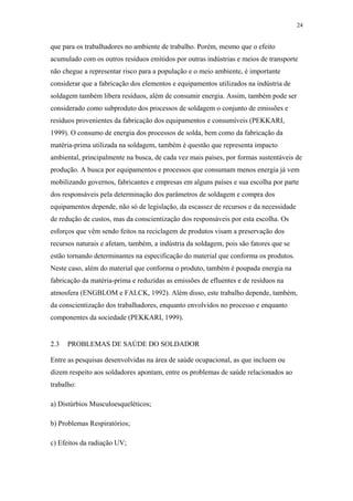24 
que para os trabalhadores no ambiente de trabalho. Porém, mesmo que o efeito 
acumulado com os outros resíduos emitidos por outras indústrias e meios de transporte 
não chegue a representar risco para a população e o meio ambiente, é importante 
considerar que a fabricação dos elementos e equipamentos utilizados na indústria de 
soldagem também libera resíduos, além de consumir energia. Assim, também pode ser 
considerado como subproduto dos processos de soldagem o conjunto de emissões e 
resíduos provenientes da fabricação dos equipamentos e consumíveis (PEKKARI, 
1999). O consumo de energia dos processos de solda, bem como da fabricação da 
matéria-prima utilizada na soldagem, também é questão que representa impacto 
ambiental, principalmente na busca, de cada vez mais países, por formas sustentáveis de 
produção. A busca por equipamentos e processos que consumam menos energia já vem 
mobilizando governos, fabricantes e empresas em alguns países e sua escolha por parte 
dos responsáveis pela determinação dos parâmetros de soldagem e compra dos 
equipamentos depende, não só de legislação, da escassez de recursos e da necessidade 
de redução de custos, mas da conscientização dos responsáveis por esta escolha. Os 
esforços que vêm sendo feitos na reciclagem de produtos visam a preservação dos 
recursos naturais e afetam, também, a indústria da soldagem, pois são fatores que se 
estão tornando determinantes na especificação do material que conforma os produtos. 
Neste caso, além do material que conforma o produto, também é poupada energia na 
fabricação da matéria-prima e reduzidas as emissões de efluentes e de resíduos na 
atmosfera (ENGBLOM e FALCK, 1992). Além disso, este trabalho depende, também, 
da conscientização dos trabalhadores, enquanto envolvidos no processo e enquanto 
componentes da sociedade (PEKKARI, 1999). 
2.3 PROBLEMAS DE SAÚDE DO SOLDADOR 
Entre as pesquisas desenvolvidas na área de saúde ocupacional, as que incluem ou 
dizem respeito aos soldadores apontam, entre os problemas de saúde relacionados ao 
trabalho: 
a) Distúrbios Musculoesqueléticos; 
b) Problemas Respiratórios; 
c) Efeitos da radiação UV; 
 